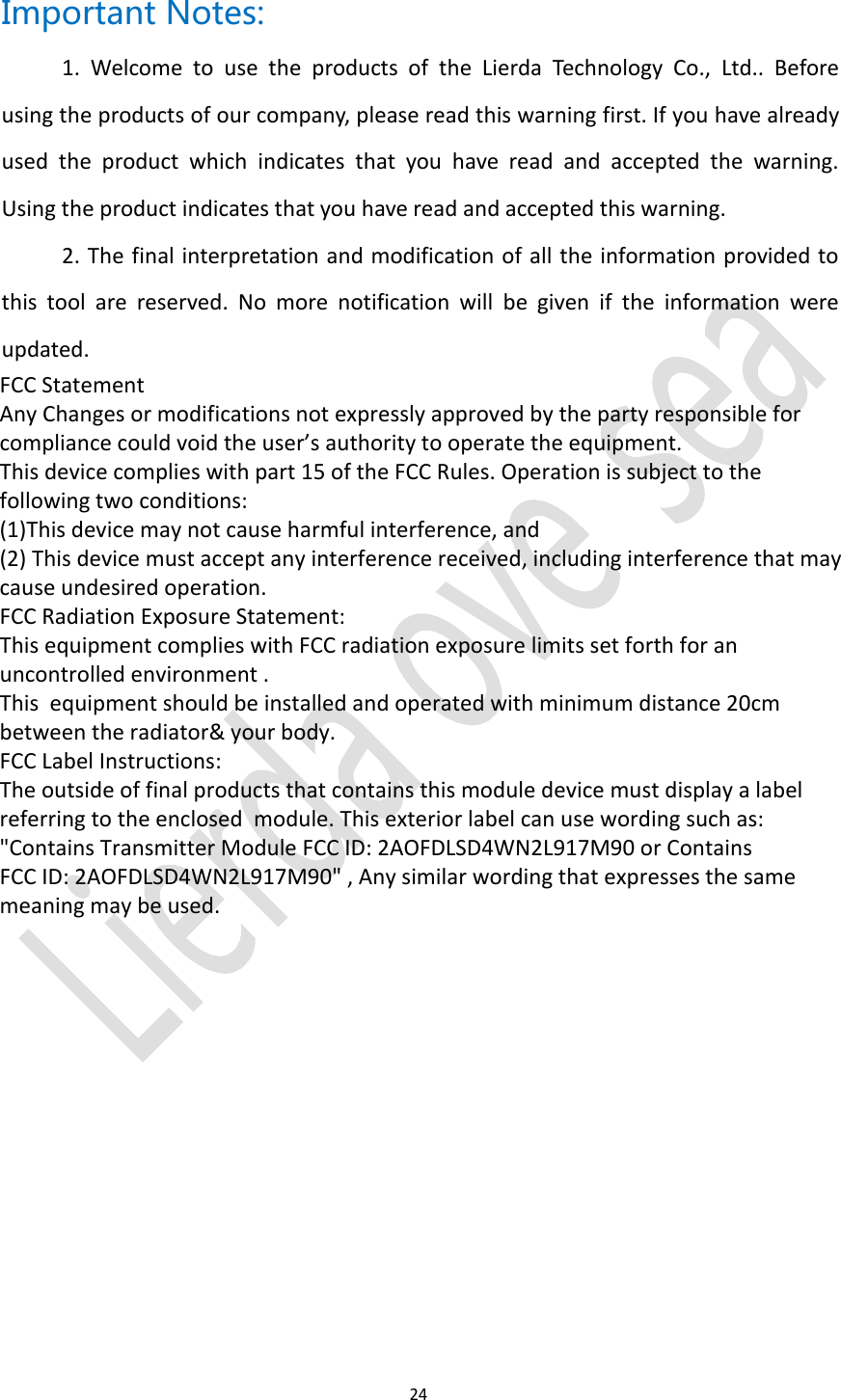 24Important Notes:1. Welcome to use the products of the Lierda Technology Co., Ltd.. Beforeusing the products of our company, please read this warning first. If you have alreadyused the product which indicates that you have read and accepted the warning.Using the product indicates that you have read and accepted this warning.2. The final interpretation and modification of all the information provided tothis tool are reserved. No more notification will be given if the information wereupdated.FCC Statement Any Changes or modifications not expressly approved by the party responsible for compliance could void the user&rsquo;s authority to operate the equipment.This device complies with part 15 of the FCC Rules. Operation is subject to the following two conditions: (1)This device may not cause harmful interference, and(2) This device must accept any interference received, including interference that may cause undesired operation.FCC Radiation Exposure Statement:  This equipment complies with FCC radiation exposure limits set forth for an uncontrolled environment .This  equipment should be installed and operated with minimum distance 20cm between the radiator&amp; your body.  FCC Label Instructions:  The outside of final products that contains this module device must display a label referring to the enclosed  module. This exterior label can use wording such as: "Contains Transmitter Module FCC ID: 2AOFDLSD4WN2L917M90 or Contains FCC ID: 2AOFDLSD4WN2L917M90" , Any similar wording that expresses the same meaning may be used. 