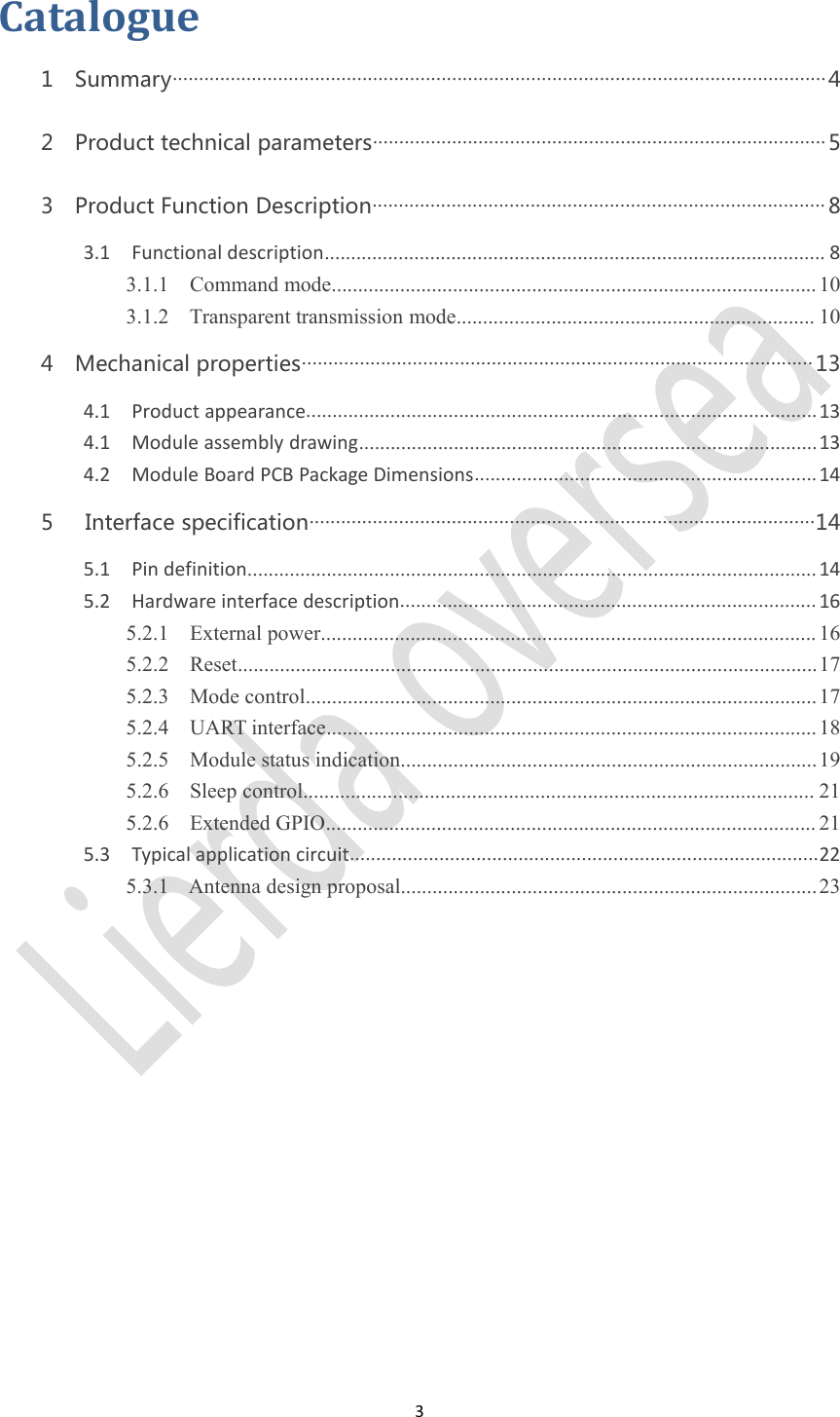 3Catalogue1 Summary............................................................................................................................42 Product technical parameters......................................................................................53 Product Function Description...................................................................................... 83.1 Functional description............................................................................................... 83.1.1 Command mode............................................................................................ 103.1.2 Transparent transmission mode.................................................................... 104 Mechanical properties................................................................................................. 134.1 Product appearance.................................................................................................134.1 Module assembly drawing.......................................................................................134.2 Module Board PCB Package Dimensions.................................................................145 Interface specification................................................................................................145.1 Pin definition............................................................................................................145.2 Hardware interface description............................................................................... 165.2.1 External power.............................................................................................. 165.2.2 Reset..............................................................................................................175.2.3 Mode control................................................................................................. 175.2.4 UART interface............................................................................................. 185.2.5 Module status indication...............................................................................195.2.6 Sleep control................................................................................................. 215.2.6 Extended GPIO............................................................................................. 215.3 Typical application circuit.........................................................................................225.3.1 Antenna design proposal...............................................................................23