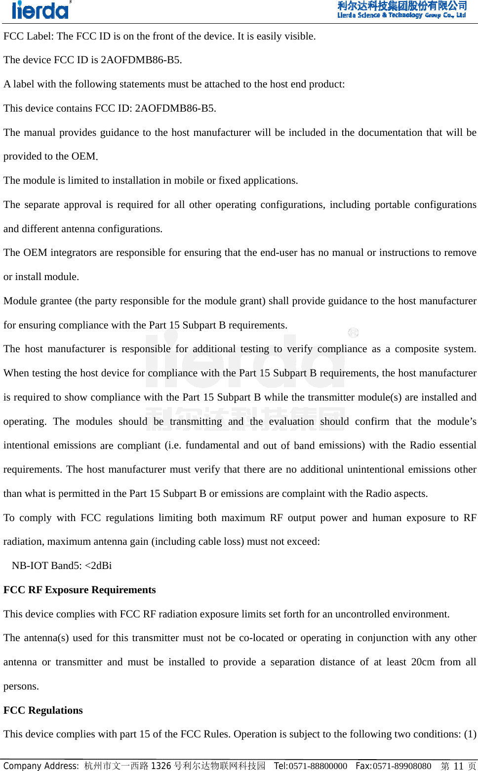 CompanyFCC LabThe deviA label wThis devThe manprovidedThe modThe sepaand diffeThe OEMor installModule gfor ensurThe hostWhen tesis requireoperatingintentionrequiremthan whaTo compradiationNB-IOFCC RFThis devThe anteantenna persons. FCC ReThis devy Address: 杭州bel: The FCCice FCC ID iswith the followice contains Fnual providesd to the OEMdule is limitedarate approvaerent antenna M integratorsl module. grantee (the pring compliant manufactursting the hosted to show cog. The modunal emissions ments. The hoat is permittedply with FCCn, maximum aOT Band5: <2F Exposure Rice complies enna(s) used or transmittegulations ice complies 州市文一西路 ID is on the s 2AOFDMBwing statemeFCC ID: 2AO guidance to .  d to installatioal is requiredconfigurations are responsiparty responsnce with the Prer is responst device for compliance wules should are compliaost manufactud in the Part 1C regulationsantenna gain dBi Requirementwith FCC RFfor this transer and must with part 15 1326 号利尔达front of the dB86-B5.  ents must be aOFDMB86-Bthe host manon in mobile d for all othens. ible for ensursible for the mPart 15 Subpasible for addcompliance with the Part 1be transmittant (i.e. fundaurer must ver15 Subpart B s limiting bo(including cats F radiation exsmitter must be installed of the FCC R达物联网科技园device. It is eaattached to thB5. nufacturer wor fixed appler operating cring that the emodule grantart B requiremditional testinwith the Part 115 Subpart B ting and theamental and rify that thereor emissionsoth maximumable loss) musxposure limitnot be co-locto provide aRules. Operat园  Tel:0571-88asily visible. he host end prill be includeications. configurationend-user has ) shall providments. ng to verify 15 Subpart B while the trae evaluation out of band e are no addis are complainm RF output st not exceeds set forth forcated or opera separation tion is subject8800000  Fax: roduct:  ed in the docns, including no manual orde guidance tcompliance arequirementsansmitter modshould confemissions) witional unintent with the Rpower and h: r an uncontrorating in conjdistance of t to the follow0571-89908080cumentation tportable conr instructionsto the host maas a composs, the host madule(s) are infirm that thewith the Radientional emisRadio aspects.human expoolled environmnjunction withat least 20cmwing two con 0   第 11 页that will be nfigurations s to remove anufacturer ite system. anufacturer nstalled and e module&rsquo;s io essential sions other   sure to RF ment.  h any other m from all nditions: (1) 