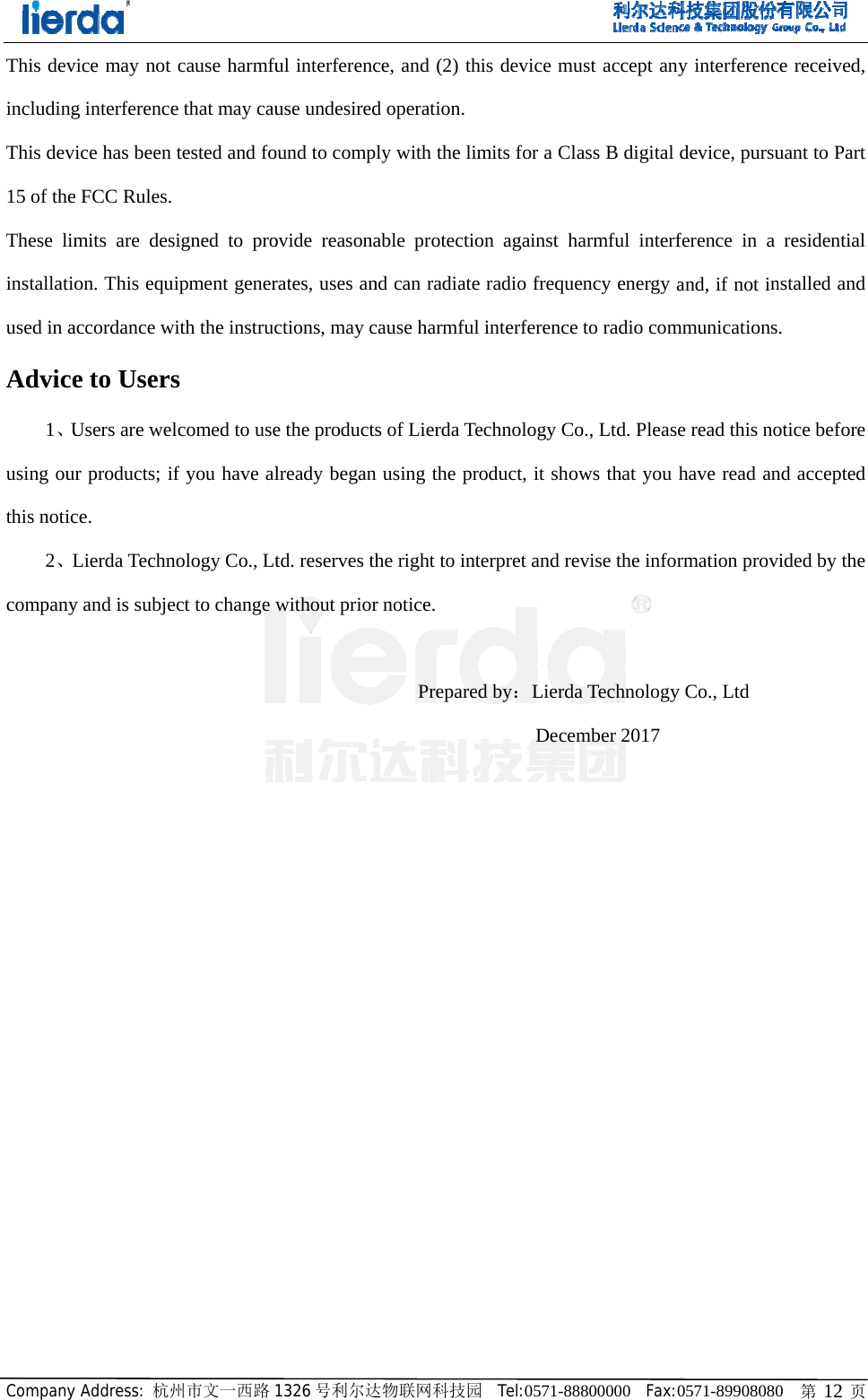 CompanyThis devincludingThis dev15 of theThese liminstallatioused in aAdvice1、Uusing outhis notic2、Lcompany         y Address: 杭州vice may not g interferencevice has been e FCC Rules. mits are deson. This equiaccordance we to UsersUsers are welur products; ifce.  Lierda Techny and is subje                      州市文一西路cause harmfue that may cautested and foigned to proipment generith the instrucs  lcomed to usef you have alnology Co., Ltect to change                     1326 号利尔达ful interferencuse undesiredound to compovide reasonarates, uses anctions, may ce the productslready begantd. reserves thwithout prior                   达物联网科技园ce, and (2) thd operation. ly with the liable protectiond can radiatecause harmfuls of Lierda Ten using the prhe right to intr notice.     Prepare          园  Tel:0571-88his device muimits for a Clon against he radio frequel interferenceechnology Coroduct, it shoterpret and reed by：Lierda      Decem8800000  Fax:ust accept anass B digital harmful interfency energy ae to radio como., Ltd. Pleasows that you evise the infora Technologymber 2017 0571-89908080ny interferencdevice, pursuference in a and, if not inmmunicationse read this nohave read anrmation provy Co., Ltd  0   第 12 页ce received, uant to Part residential nstalled and . otice before nd accepted vided by the 
