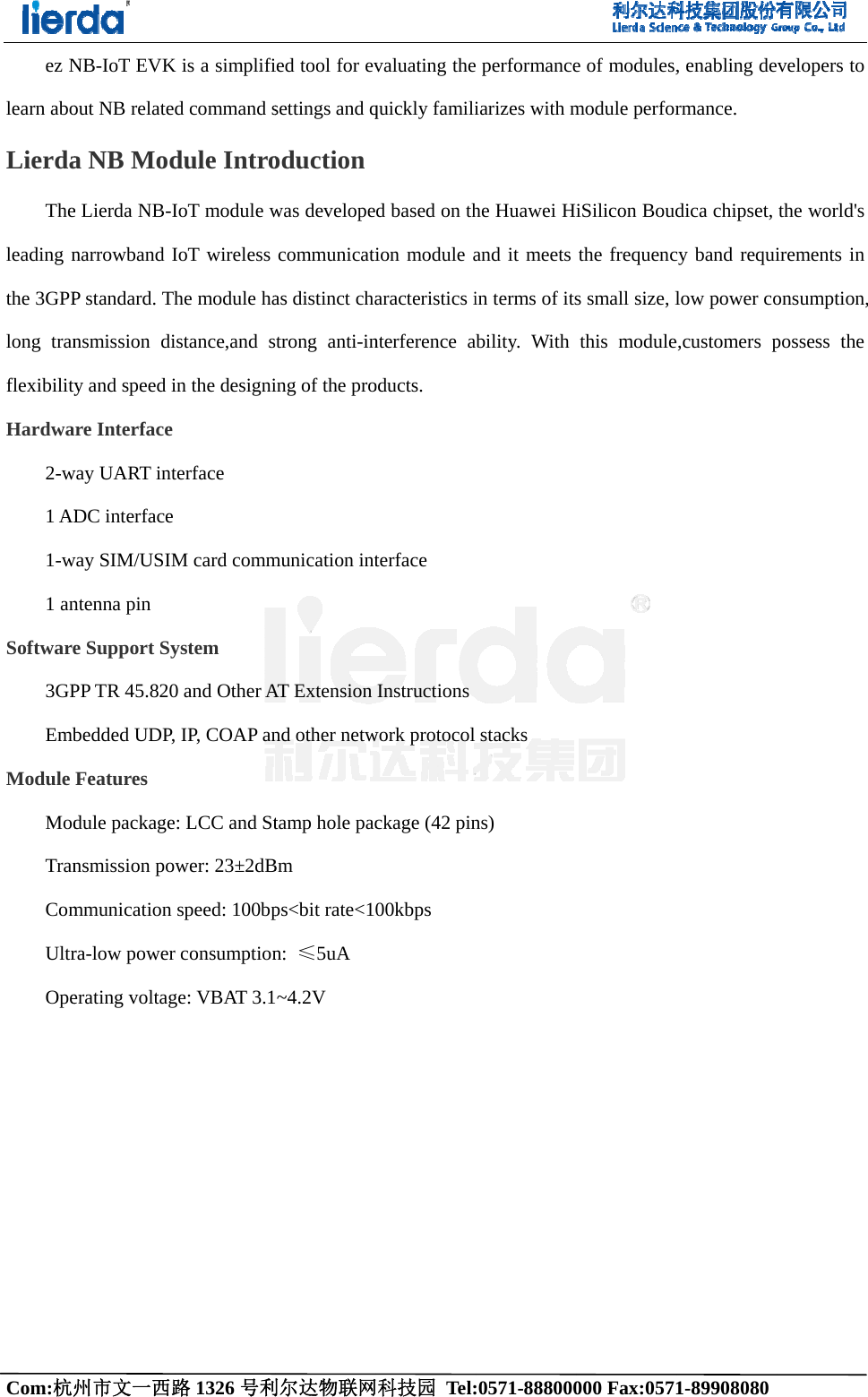 Com:杭州ez Nlearn aboLierdaTheleading nthe 3GPPlong tranflexibilityHardwa2-w1 AD1-w1 anSoftware3GPEmbModule ModTranComUltrOpe  州市文一西路NB-IoT EVKout NB relatea NB Mode Lierda NB-Inarrowband IP standard. Thnsmission diy and speed iare Interface way UART intDC interface way SIM/USIMntenna pin e Support SyPP TR 45.820bedded UDP,Features  dule packagensmission pommunication ra-low powererating voltag路1326 号利K is a simplifid command sdule IntroIoT module wIoT wireless he module haistance,and sin the designi terface M card commystem 0 and Other A, IP, COAP ane: LCC and Stwer: 23&plusmn;2dBspeed: 100bpr consumptionge: VBAT 3.1利尔达物联网ied tool for evsettings and qoductionwas developecommunicatias distinct chastrong anti-ining of the promunication intAT Extension nd other netwtamp hole pacBm ps<bit rate<1n:  &le;5uA ~4.2V 网科技园 Tel:valuating thequickly familid based on thion module aaracteristics interference aoducts. terface Instructionswork protocol ckage (42 pin00kbps       :0571-888000 performanceiarizes with mhe Huawei Hand it meets in terms of itsability. With stacks ns) 000 Fax:0571e of modules,module perforiSilicon Boudthe frequencs small size, lthis module1-89908080 , enabling dermance. dica chipset, cy band requilow power coe,customers p   evelopers to the world's irements in onsumption, possess the 