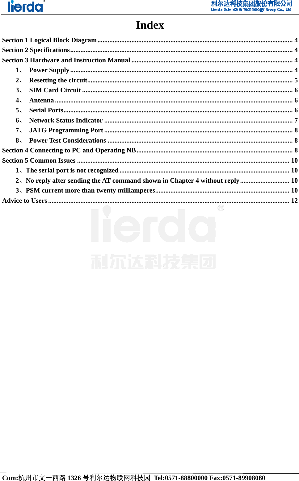 Com:杭州Section 1Section 2Section 31、2、3、4、5、6、7、8、Section 4Section 51、2、3、Advice t     州市文一西路1 Logical Blo2 Specificatio3 Hardware  Power Sup Resetting t SIM Card  Antenna ... Serial Port Network St JATG Prog Power Test4 Connecting5 Common IThe serial poNo reply aftPSM currento Users .......路1326 号利ock Diagramons ...............and Instrucply ...............he circuit .....Circuit .............................ts ...................tatus Indicatgramming Pt Consideratig to PC and Issues ...........ort is not recer sending thnt more than .....................利尔达物联网m ........................................tion Manual.........................................................................................................tor ...............ort ...............ions .............Operating N.....................cognized ......he AT commtwenty milli.....................网科技园 Tel:Index..........................................l ...........................................................................................................................................................................................NB ..........................................................mand shown iiamperes ..........................:0571-888000x ......................................................................................................................................................................................................................................................................................................in Chapter 4..........................................000 Fax:0571......................................................................................................................................................................................................................................................................................................4 without rep..........................................1-89908080 ......................................................................................................................................................................................................................................................................................................ply ...........................................................   ............... 4............... 4............... 4............... 4............... 5............... 6............... 6............... 6............... 7............... 8............... 8............... 8............. 10............. 10............. 10............. 10............. 12