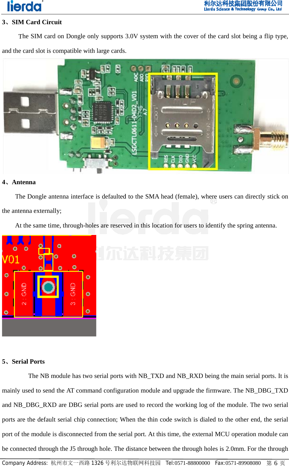Company3、SIM Thand the c4、Ante    Thethe antenAt t 5、Seria   mainly uand NB_ports areport of thbe conney Address: 杭州Card Circuihe SIM card ocard slot is coenna e Dongle antenna externallythe same timeal Ports  The NB moused to send t_DBG_RXD e the default she module is ected through州市文一西路it on Dongle onompatible witenna interfacey; e, through-hoodule has twothe AT commare DBG serserial chip codisconnectedh the J5 throug1326 号利尔达nly supports th large cardse is defaultedles are reserv o serial ports wmand configurrial ports are onnection; Wd from the sergh hole. The 达物联网科技园3.0V system.  d to the SMAved in this locwith NB_TXration moduleused to recorWhen the thin rial port. At thdistance betw园  Tel:0571-88with the covA head (femalcation for useXD and NB_Re and upgraderd the workincode switch his time, the ween the thro8800000  Fax:ver of the carle), where useers to identifyRXD being the the firmwarng log of the is dialed to texternal MCUough holes is 0571-89908080rd slot being ers can directy the spring anhe main serialre. The NB_Dmodule. Thethe other endU operation m2.0mm. For t 0   第 6 页a flip type, tly stick on ntenna.  l ports. It is DBG_TXD e two serial d, the serial module can the through 