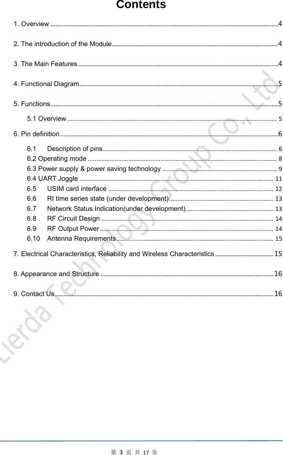 第3页共17页Contents 1. Overview.............................................................................................................................................42. The introduction of the Module.......................................................................................................43. The Main Features............................................................................................................................44. Functional Diagram...........................................................................................................................55. Functions.............................................................................................................................................55.1 Overview............................................................................................................................56. Pin definition.......................................................................................................................................66.1Description of pins.......................................................................................................66.2 Operating mode................................................................................................................86.3 Power supply &amp; power saving technology....................................................................96.4 UART Joggle...................................................................................................................116.5USIM card interface..................................................................................................126.6RI time series state (under development)..............................................................136.7Network Status Indication(under development)....................................................136.8RF Circuit Design......................................................................................................146.9RF Output Power.......................................................................................................146.10Antenna Requirements.............................................................................................157. Electrical Characteristics, Reliability and Wireless Characteristics....................................158. Appearance and Structure...........................................................................................................169. Contact Us.......................................................................................................................................16