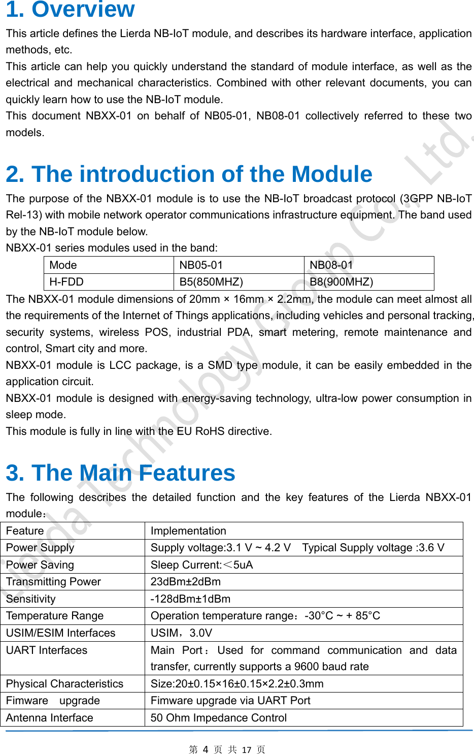 第4页共17页1. Overview   This article defines the Lierda NB-IoT module, and describes its hardware interface, application methods, etc. This article can help you quickly understand the standard of module interface, as well as the electrical and mechanical characteristics. Combined with other relevant documents, you can quickly learn how to use the NB-IoT module. This document NBXX-01 on behalf of NB05-01, NB08-01 collectively referred to these two models.  2. The introduction of the Module The purpose of the NBXX-01 module is to use the NB-IoT broadcast protocol (3GPP NB-IoT Rel-13) with mobile network operator communications infrastructure equipment. The band used by the NB-IoT module below. NBXX-01 series modules used in the band: Mode NB05-01 NB08-01 H-FDD B5(850MHZ) B8(900MHZ) The NBXX-01 module dimensions of 20mm &times; 16mm &times; 2.2mm, the module can meet almost all the requirements of the Internet of Things applications, including vehicles and personal tracking, security systems, wireless POS, industrial PDA, smart metering, remote maintenance and control, Smart city and more. NBXX-01 module is LCC package, is a SMD type module, it can be easily embedded in the application circuit. NBXX-01 module is designed with energy-saving technology, ultra-low power consumption in sleep mode. This module is fully in line with the EU RoHS directive.  3. The Main Features The following describes the detailed function and the key features of the Lierda NBXX-01 module： Feature Implementation Power Supply    Supply voltage:3.1 V ~ 4.2 V    Typical Supply voltage :3.6 V   Power Saving  Sleep Current:＜5uA Transmitting Power  23dBm&plusmn;2dBm Sensitivity   -128dBm&plusmn;1dBm Temperature Range  Operation temperature range：-30&deg;C ~ + 85&deg;C USIM/ESIM Interfaces  USIM，3.0V UART Interfaces  Main Port ：Used for command communication and data transfer, currently supports a 9600 baud rate Physical Characteristics  Size:20&plusmn;0.15&times;16&plusmn;0.15&times;2.2&plusmn;0.3mm Fimware    upgrade  Fimware upgrade via UART Port Antenna Interface  50 Ohm Impedance Control 