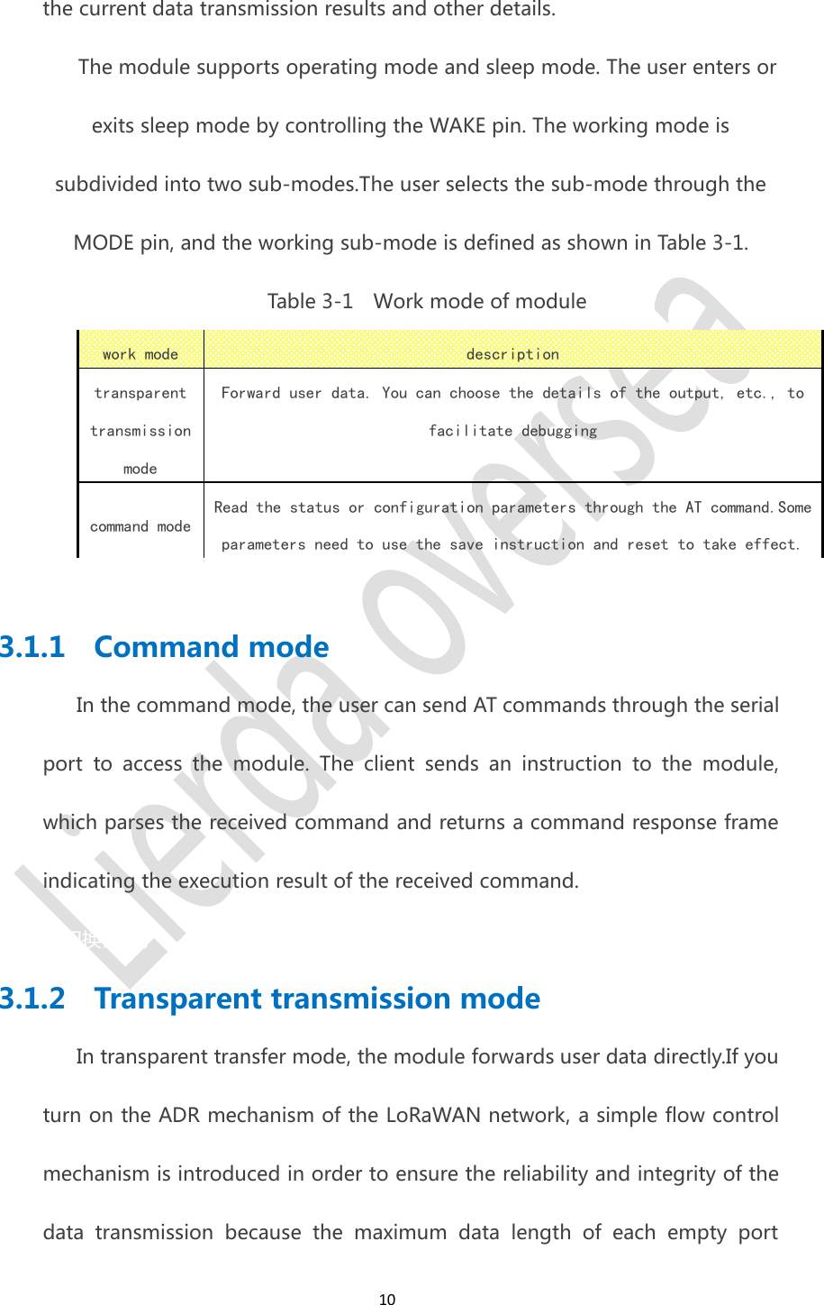 10the current data transmission results and other details.The module supports operating mode and sleep mode. The user enters orexits sleep mode by controlling the WAKE pin. The working mode issubdivided into two sub-modes.The user selects the sub-mode through theMODE pin, and the working sub-mode is defined as shown in Table 3-1.Table 3-1 Work mode of modulework modedescriptiontransparenttransmissionmodeForward user data. You can choose the details of the output, etc., tofacilitate debuggingcommand modeRead the status or configuration parameters through the AT command.Someparameters need to use the save instruction and reset to take effect.3.1.1 Command modeIn the command mode, the user can send AT commands through the serialport to access the module. The client sends an instruction to the module,which parses the received command and returns a command response frameindicating the execution result of the received command.2 完成后,再处理这个模式切换请求。3.1.2 Transparent transmission modeIn transparent transfer mode, the module forwards user data directly.If youturn on the ADR mechanism of the LoRaWAN network, a simple flow controlmechanism is introduced in order to ensure the reliability and integrity of thedata transmission because the maximum data length of each empty port