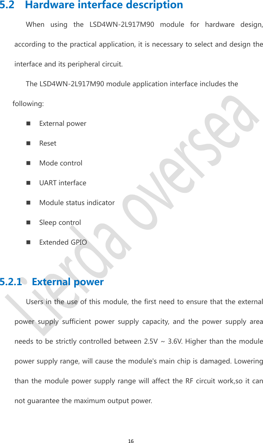 165.2 Hardware interface descriptionWhen using the LSD4WN-2L917M90 module for hardware design,according to the practical application, it is necessary to select and design theinterface and its peripheral circuit.The LSD4WN-2L917M90 module application interface includes thefollowing:External powerResetMode controlUART interfaceModule status indicatorSleep controlExtended GPIO5.2.1 External powerUsers in the use of this module, the first need to ensure that the externalpower supply sufficient power supply capacity, and the power supply areaneeds to be strictly controlled between 2.5V ~ 3.6V. Higher than the modulepower supply range, will cause the module&apos;s main chip is damaged. Loweringthan the module power supply range will affect the RF circuit work,so it cannot guarantee the maximum output power.
