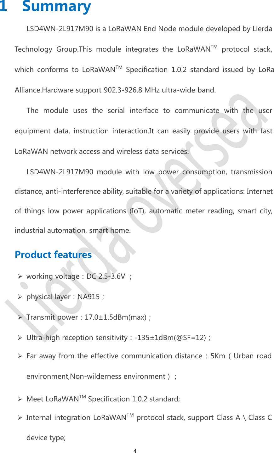 41 SummaryLSD4WN-2L917M90 is a LoRaWAN End Node module developed by Lierda Technology Group.This module integrates the LoRaWANTM protocol stack, which conforms to LoRaWANTM Specification 1.0.2 standard issued by LoRa Alliance.Hardware support 902.3-926.8 MHz ultra-wide band.The module uses the serial interface to communicate with the user equipment data, instruction interaction.It can easily provide users with fast LoRaWAN network access and wireless data services.LSD4WN-2L917M90 module with low power consumption, transmission distance, anti-interference ability, suitable for a variety of applications: Internet of things low power applications (IoT), automatic meter reading, smart city, industrial automation, smart home.Product featuresworking voltage：DC 2.5-3.6V ；physical layer：NA915；Transmit power：17.0±1.5dBm(max)；Ultra-high reception sensitivity：-135±1dBm(@SF=12)；Far away from the effective communication distance：5Km（Urban roadenvironment,Non-wilderness environment）；Meet LoRaWANTM Specification 1.0.2 standard;Internal integration LoRaWANTM protocol stack, support Class A \ Class Cdevice type;