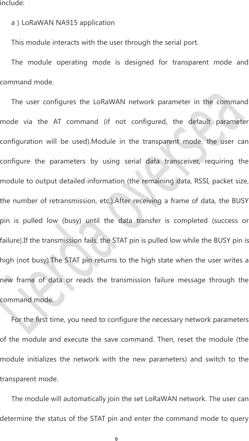 9include:a）LoRaWAN NA915 applicationThis module interacts with the user through the serial port.The module operating mode is designed for transparent mode andcommand mode.The user configures the LoRaWAN network parameter in the commandmode via the AT command (if not configured, the default parameterconfiguration will be used).Module in the transparent mode, the user canconfigure the parameters by using serial data transceiver, requiring themodule to output detailed information (the remaining data, RSSI, packet size,the number of retransmission, etc.).After receiving a frame of data, the BUSYpin is pulled low (busy) until the data transfer is completed (success orfailure).If the transmission fails, the STAT pin is pulled low while the BUSY pin ishigh (not busy).The STAT pin returns to the high state when the user writes anew frame of data or reads the transmission failure message through thecommand mode.For the first time, you need to configure the necessary network parametersof the module and execute the save command. Then, reset the module (themodule initializes the network with the new parameters) and switch to thetransparent mode.The module will automatically join the set LoRaWAN network. The user candetermine the status of the STAT pin and enter the command mode to query