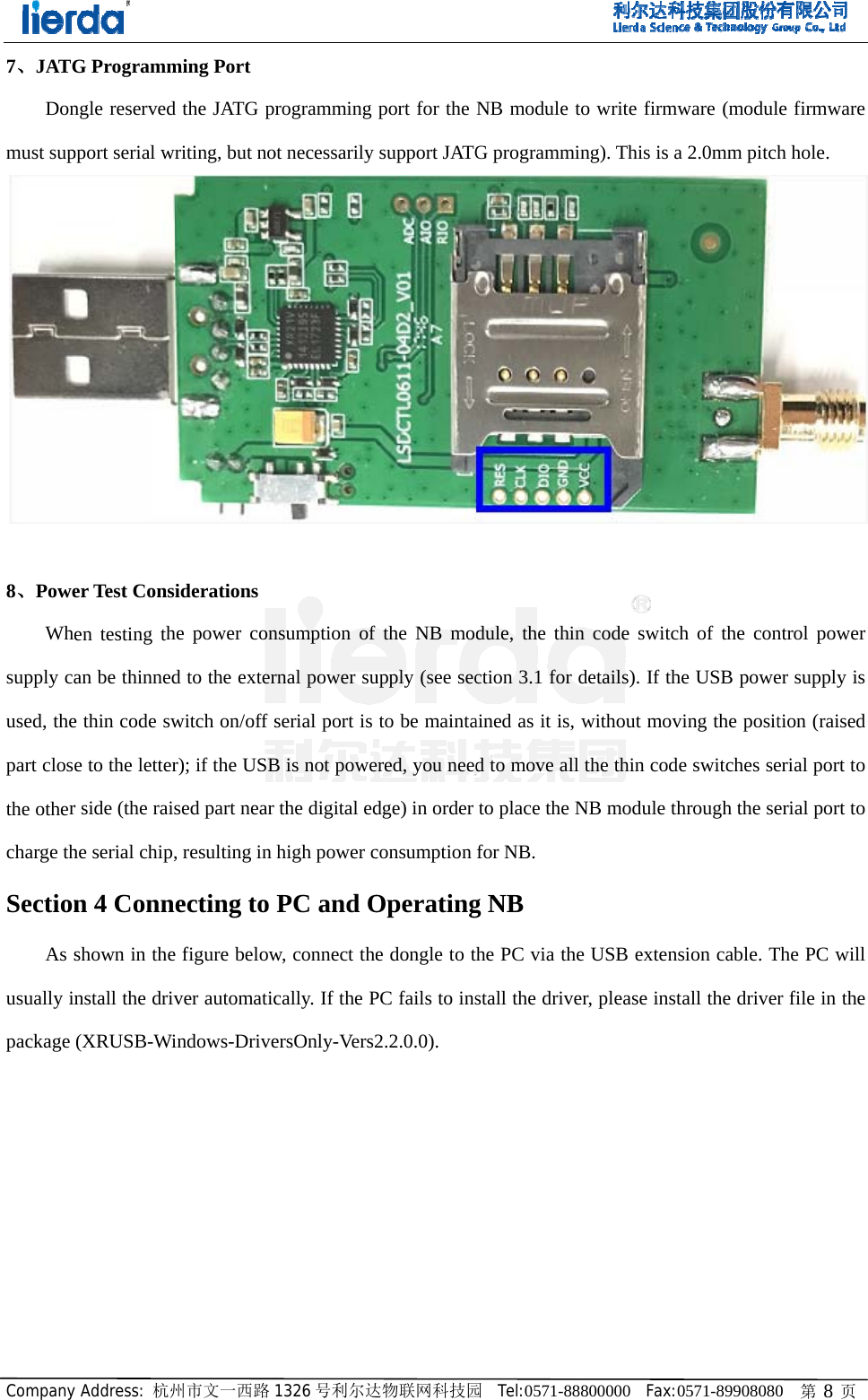Company7、JATGDonmust sup 8、PoweWhsupply caused, thepart closthe othercharge thSectionAs susually inpackage y Address: 杭州G Programmngle reservedpport serial wrer Test Consen testing than be thinnede thin code swe to the letterr side (the raishe serial chip,n 4 Connshown in thenstall the driv(XRUSB-Wi州市文一西路ming Port d the JATG prriting, but noiderations he power cond to the exterwitch on/off sr); if the USBsed part near , resulting in ecting to e figure belowver automaticindows-Drive1326 号利尔达rogramming ot necessarily nsumption of rnal power suserial port is B is not powethe digital edhigh power cPC and Ow, connect thecally. If the PersOnly-Vers2达物联网科技园port for the Nsupport JATGfthe NB modupply (see secto be maintaered, you needdge) in order consumptionOperatinge dongle to tPC fails to ins2.2.0.0). 园  Tel:0571-88NB module tG programmidule, the thinction 3.1 for ained as it is, d to move allto place the Nfor NB. g NB he PC via thstall the drive8800000  Fax:to write firming). This is an code switcdetails). If thwithout movl the thin codNB module the USB extener, please inst0571-89908080mware (modula 2.0mm pitchch of the conhe USB poweving the positde switches sehrough the sension cable. Ttall the driver 0   第 8 页le firmware h hole. ntrol power er supply is tion (raised erial port to erial port to The PC will r file in the 