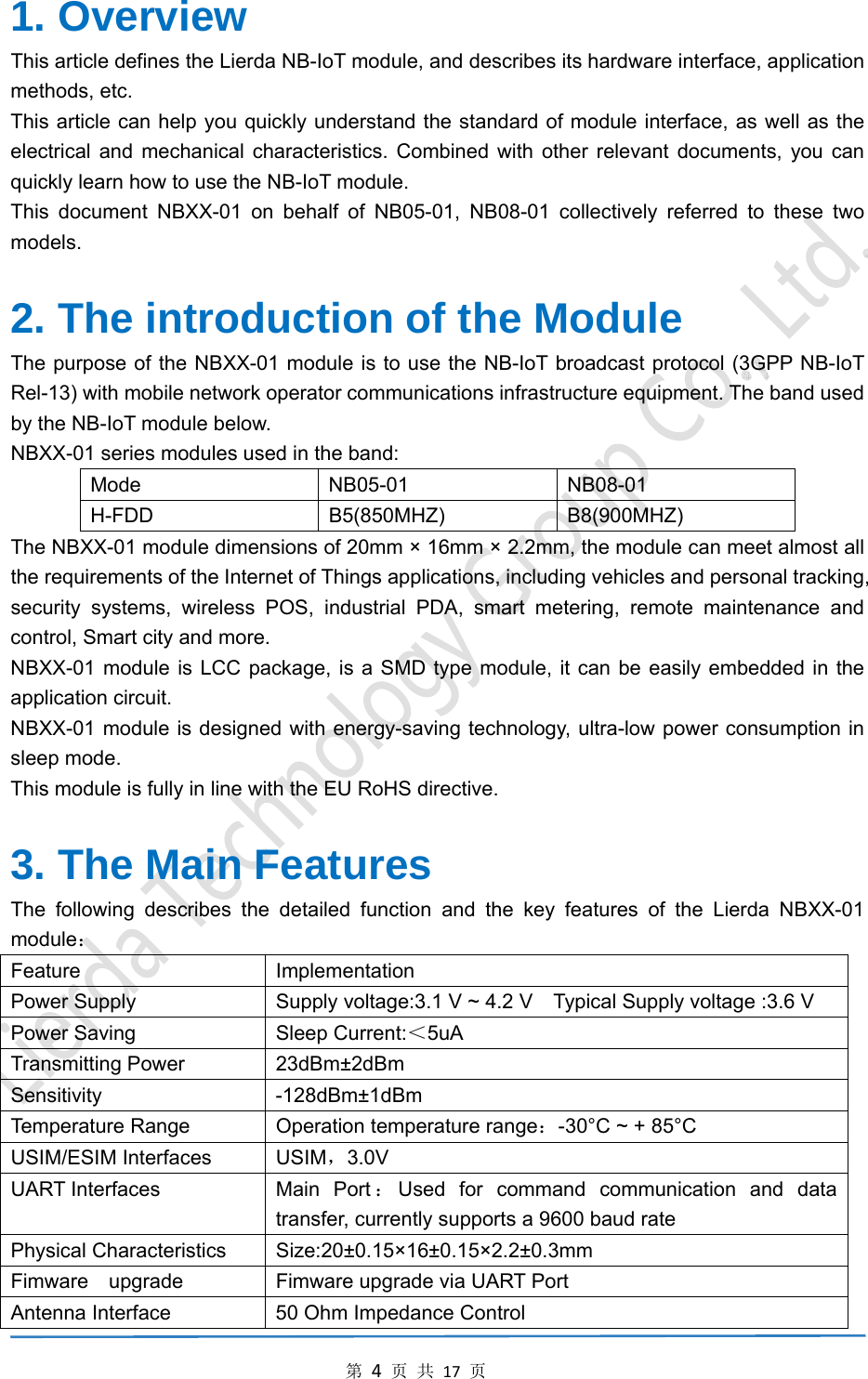 第4页共17页1. Overview   This article defines the Lierda NB-IoT module, and describes its hardware interface, application methods, etc. This article can help you quickly understand the standard of module interface, as well as the electrical and mechanical characteristics. Combined with other relevant documents, you can quickly learn how to use the NB-IoT module. This document NBXX-01 on behalf of NB05-01, NB08-01 collectively referred to these two models.  2. The introduction of the Module The purpose of the NBXX-01 module is to use the NB-IoT broadcast protocol (3GPP NB-IoT Rel-13) with mobile network operator communications infrastructure equipment. The band used by the NB-IoT module below. NBXX-01 series modules used in the band: Mode NB05-01 NB08-01 H-FDD B5(850MHZ) B8(900MHZ) The NBXX-01 module dimensions of 20mm × 16mm × 2.2mm, the module can meet almost all the requirements of the Internet of Things applications, including vehicles and personal tracking, security systems, wireless POS, industrial PDA, smart metering, remote maintenance and control, Smart city and more. NBXX-01 module is LCC package, is a SMD type module, it can be easily embedded in the application circuit. NBXX-01 module is designed with energy-saving technology, ultra-low power consumption in sleep mode. This module is fully in line with the EU RoHS directive.  3. The Main Features The following describes the detailed function and the key features of the Lierda NBXX-01 module： Feature Implementation Power Supply    Supply voltage:3.1 V ~ 4.2 V    Typical Supply voltage :3.6 V   Power Saving  Sleep Current:＜5uA Transmitting Power  23dBm±2dBm Sensitivity   -128dBm±1dBm Temperature Range  Operation temperature range：-30°C ~ + 85°C USIM/ESIM Interfaces  USIM，3.0V UART Interfaces  Main Port ：Used for command communication and data transfer, currently supports a 9600 baud rate Physical Characteristics  Size:20±0.15×16±0.15×2.2±0.3mm Fimware    upgrade  Fimware upgrade via UART Port Antenna Interface  50 Ohm Impedance Control 