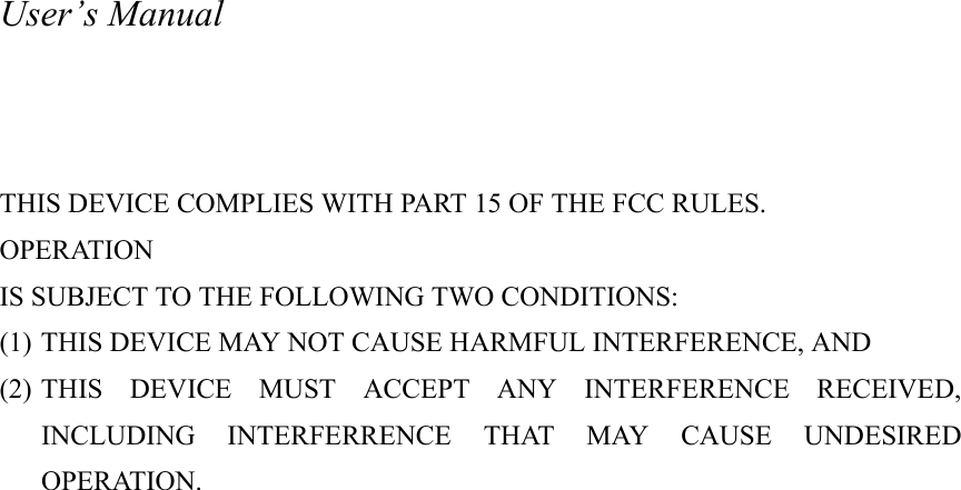 User&rsquo;s Manual    THIS DEVICE COMPLIES WITH PART 15 OF THE FCC RULES. OPERATION IS SUBJECT TO THE FOLLOWING TWO CONDITIONS: (1) THIS DEVICE MAY NOT CAUSE HARMFUL INTERFERENCE, AND (2) THIS DEVICE MUST ACCEPT ANY INTERFERENCE RECEIVED, INCLUDING INTERFERRENCE THAT MAY CAUSE UNDESIRED OPERATION.  