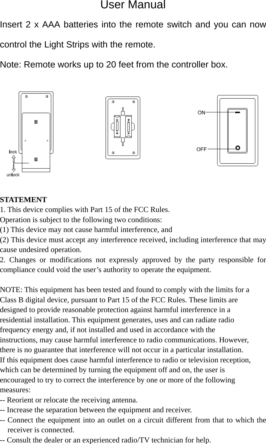 User Manual Insert 2 x AAA batteries into the remote switch and you can now control the Light Strips with the remote. Note: Remote works up to 20 feet from the controller box.   STATEMENT 1. This device complies with Part 15 of the FCC Rules. Operation is subject to the following two conditions: (1) This device may not cause harmful interference, and (2) This device must accept any interference received, including interference that may cause undesired operation. 2. Changes or modifications not expressly approved by the party responsible for compliance could void the user’s authority to operate the equipment.  NOTE: This equipment has been tested and found to comply with the limits for a Class B digital device, pursuant to Part 15 of the FCC Rules. These limits are designed to provide reasonable protection against harmful interference in a residential installation. This equipment generates, uses and can radiate radio frequency energy and, if not installed and used in accordance with the instructions, may cause harmful interference to radio communications. However, there is no guarantee that interference will not occur in a particular installation. If this equipment does cause harmful interference to radio or television reception, which can be determined by turning the equipment off and on, the user is encouraged to try to correct the interference by one or more of the following measures: -- Reorient or relocate the receiving antenna. -- Increase the separation between the equipment and receiver. -- Connect the equipment into an outlet on a circuit different from that to which the receiver is connected. -- Consult the dealer or an experienced radio/TV technician for help.  