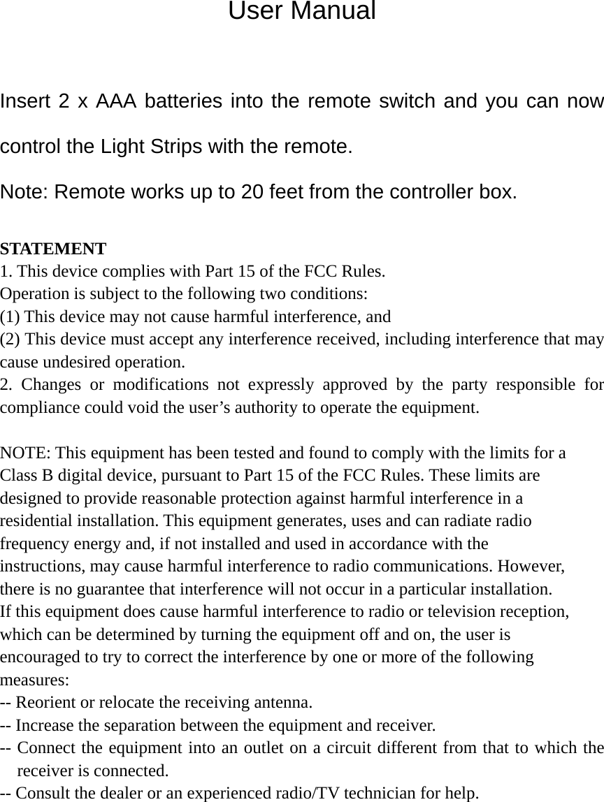 User Manual  Insert 2 x AAA batteries into the remote switch and you can now control the Light Strips with the remote. Note: Remote works up to 20 feet from the controller box.  STATEMENT 1. This device complies with Part 15 of the FCC Rules. Operation is subject to the following two conditions: (1) This device may not cause harmful interference, and (2) This device must accept any interference received, including interference that may cause undesired operation. 2. Changes or modifications not expressly approved by the party responsible for compliance could void the user’s authority to operate the equipment.  NOTE: This equipment has been tested and found to comply with the limits for a Class B digital device, pursuant to Part 15 of the FCC Rules. These limits are designed to provide reasonable protection against harmful interference in a residential installation. This equipment generates, uses and can radiate radio frequency energy and, if not installed and used in accordance with the instructions, may cause harmful interference to radio communications. However, there is no guarantee that interference will not occur in a particular installation. If this equipment does cause harmful interference to radio or television reception, which can be determined by turning the equipment off and on, the user is encouraged to try to correct the interference by one or more of the following measures: -- Reorient or relocate the receiving antenna. -- Increase the separation between the equipment and receiver. -- Connect the equipment into an outlet on a circuit different from that to which the receiver is connected. -- Consult the dealer or an experienced radio/TV technician for help.  