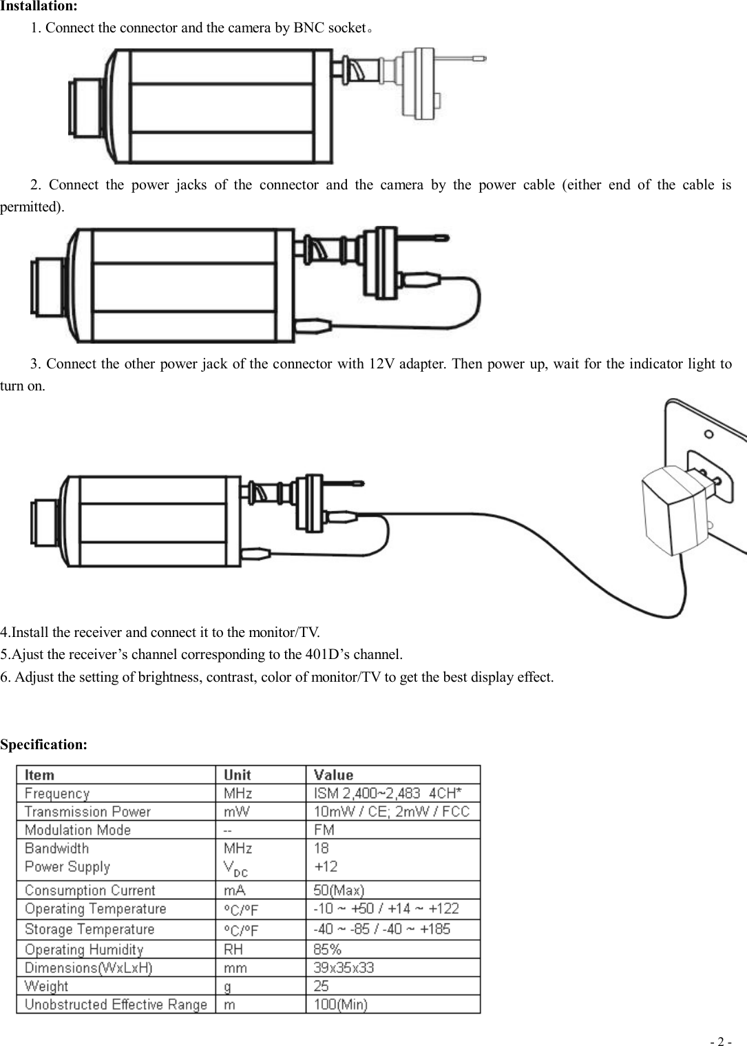 - 2 - Installation: 1. Connect the connector and the camera by BNC socket。        2. Connect the power jacks of the connector and the camera by the power cable (either end of the cable is permitted).  3. Connect the other power jack of the connector with 12V adapter. Then power up, wait for the indicator light to turn on. 4.Install the receiver and connect it to the monitor/TV. 5.Ajust the receiver’s channel corresponding to the 401D’s channel. 6. Adjust the setting of brightness, contrast, color of monitor/TV to get the best display effect.   Specification:     