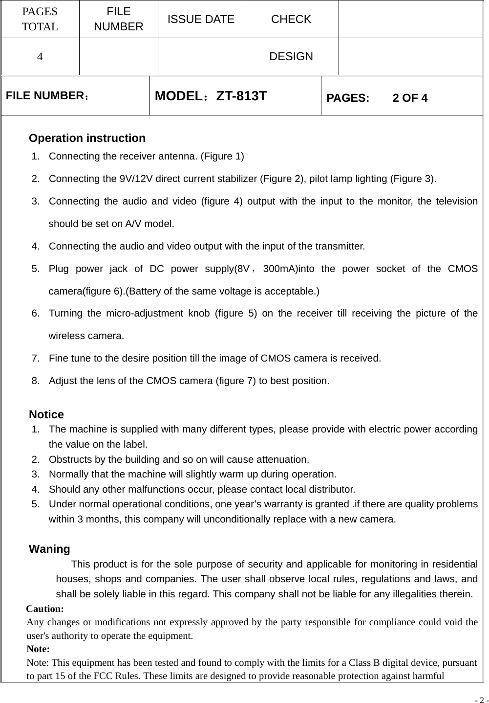 - 2 - PAGES TOTAL FILE NUMBER  ISSUE DATE  CHECK   4    DESIGN   FILE NUMBER： MODEL：ZT-813T  PAGES:    2 OF 4  Operation instruction 1.  Connecting the receiver antenna. (Figure 1) 2.  Connecting the 9V/12V direct current stabilizer (Figure 2), pilot lamp lighting (Figure 3). 3.  Connecting the audio and video (figure 4) output with the input to the monitor, the television should be set on A/V model. 4.  Connecting the audio and video output with the input of the transmitter. 5.  Plug power jack of DC power supply(8V ，300mA)into the power socket of the CMOS camera(figure 6).(Battery of the same voltage is acceptable.) 6.  Turning the micro-adjustment knob (figure 5) on the receiver till receiving the picture of the wireless camera. 7.  Fine tune to the desire position till the image of CMOS camera is received. 8.  Adjust the lens of the CMOS camera (figure 7) to best position.    Notice 1.  The machine is supplied with many different types, please provide with electric power according the value on the label. 2.  Obstructs by the building and so on will cause attenuation. 3.  Normally that the machine will slightly warm up during operation. 4.  Should any other malfunctions occur, please contact local distributor. 5.  Under normal operational conditions, one year’s warranty is granted .if there are quality problems within 3 months, this company will unconditionally replace with a new camera.   Waning              This product is for the sole purpose of security and applicable for monitoring in residential houses, shops and companies. The user shall observe local rules, regulations and laws, and shall be solely liable in this regard. This company shall not be liable for any illegalities therein. Caution: Any changes or modifications not expressly approved by the party responsible for compliance could void the user&apos;s authority to operate the equipment. Note:  Note: This equipment has been tested and found to comply with the limits for a Class B digital device, pursuant to part 15 of the FCC Rules. These limits are designed to provide reasonable protection against harmful 