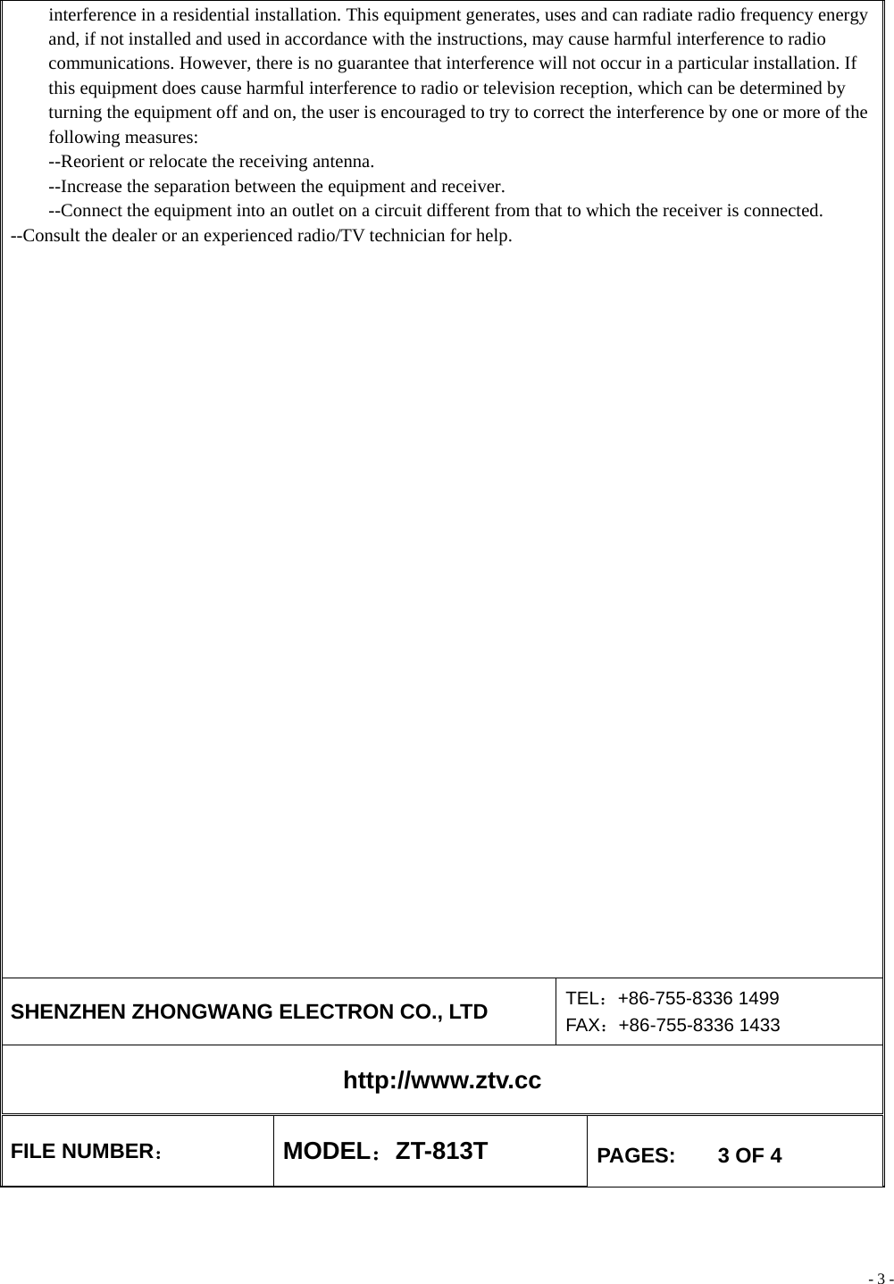 - 3 - interference in a residential installation. This equipment generates, uses and can radiate radio frequency energy and, if not installed and used in accordance with the instructions, may cause harmful interference to radio communications. However, there is no guarantee that interference will not occur in a particular installation. If this equipment does cause harmful interference to radio or television reception, which can be determined by turning the equipment off and on, the user is encouraged to try to correct the interference by one or more of the following measures: --Reorient or relocate the receiving antenna. --Increase the separation between the equipment and receiver. --Connect the equipment into an outlet on a circuit different from that to which the receiver is connected. --Consult the dealer or an experienced radio/TV technician for help.    SHENZHEN ZHONGWANG ELECTRON CO., LTD  TEL：+86-755-8336 1499 FAX：+86-755-8336 1433 http://www.ztv.cc FILE NUMBER： MODEL：ZT-813T  PAGES:    3 OF 4 