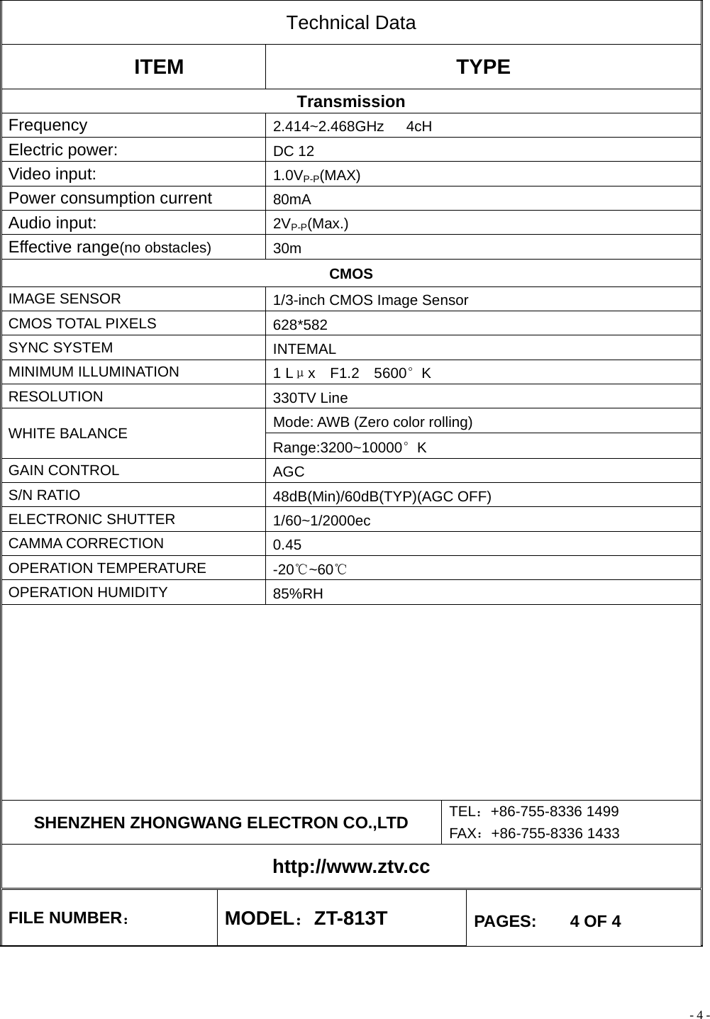 - 4 - Technical Data ITEM TYPE Transmission Frequency  2.414~2.468GHz   4cH Electric power:    DC 12 Video input:  1.0VP-P(MAX) Power consumption current    80mA Audio input:  2VP-P(Max.) Effective range(no obstacles) 30m CMOS IMAGE SENSOR  1/3-inch CMOS Image Sensor CMOS TOTAL PIXELS  628*582 SYNC SYSTEM  INTEMAL MINIMUM ILLUMINATION  1 Lμx  F1.2  5600°K RESOLUTION  330TV Line Mode: AWB (Zero color rolling) WHITE BALANCE  Range:3200~10000°K GAIN CONTROL  AGC S/N RATIO  48dB(Min)/60dB(TYP)(AGC OFF) ELECTRONIC SHUTTER  1/60~1/2000ec CAMMA CORRECTION  0.45 OPERATION TEMPERATURE  -20℃~60℃ OPERATION HUMIDITY  85%RH          SHENZHEN ZHONGWANG ELECTRON CO.,LTD  TEL：+86-755-8336 1499 FAX：+86-755-8336 1433 http://www.ztv.cc FILE NUMBER： MODEL：ZT-813T  PAGES:    4 OF 4 