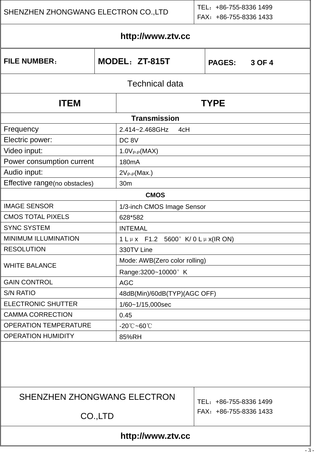 - 3 - SHENZHEN ZHONGWANG ELECTRON CO.,LTD  TEL：+86-755-8336 1499 FAX：+86-755-8336 1433 http://www.ztv.cc FILE NUMBER： MODEL：ZT-815T  PAGES:    3 OF 4 Technical data ITEM TYPE Transmission Frequency  2.414~2.468GHz   4cH Electric power:    DC 8V Video input:  1.0VP-P(MAX) Power consumption current    180mA Audio input:  2VP-P(Max.) Effective range(no obstacles) 30m CMOS IMAGE SENSOR  1/3-inch CMOS Image Sensor CMOS TOTAL PIXELS  628*582 SYNC SYSTEM  INTEMAL MINIMUM ILLUMINATION  1 Lμx  F1.2  5600°K/ 0 Lμx(IR ON) RESOLUTION  330TV Line Mode: AWB(Zero color rolling) WHITE BALANCE  Range:3200~10000°K GAIN CONTROL  AGC S/N RATIO  48dB(Min)/60dB(TYP)(AGC OFF) ELECTRONIC SHUTTER  1/60~1/15,000sec CAMMA CORRECTION  0.45 OPERATION TEMPERATURE  -20℃~60℃ OPERATION HUMIDITY  85%RH     SHENZHEN ZHONGWANG ELECTRON CO.,LTD TEL：+86-755-8336 1499 FAX：+86-755-8336 1433 http://www.ztv.cc 