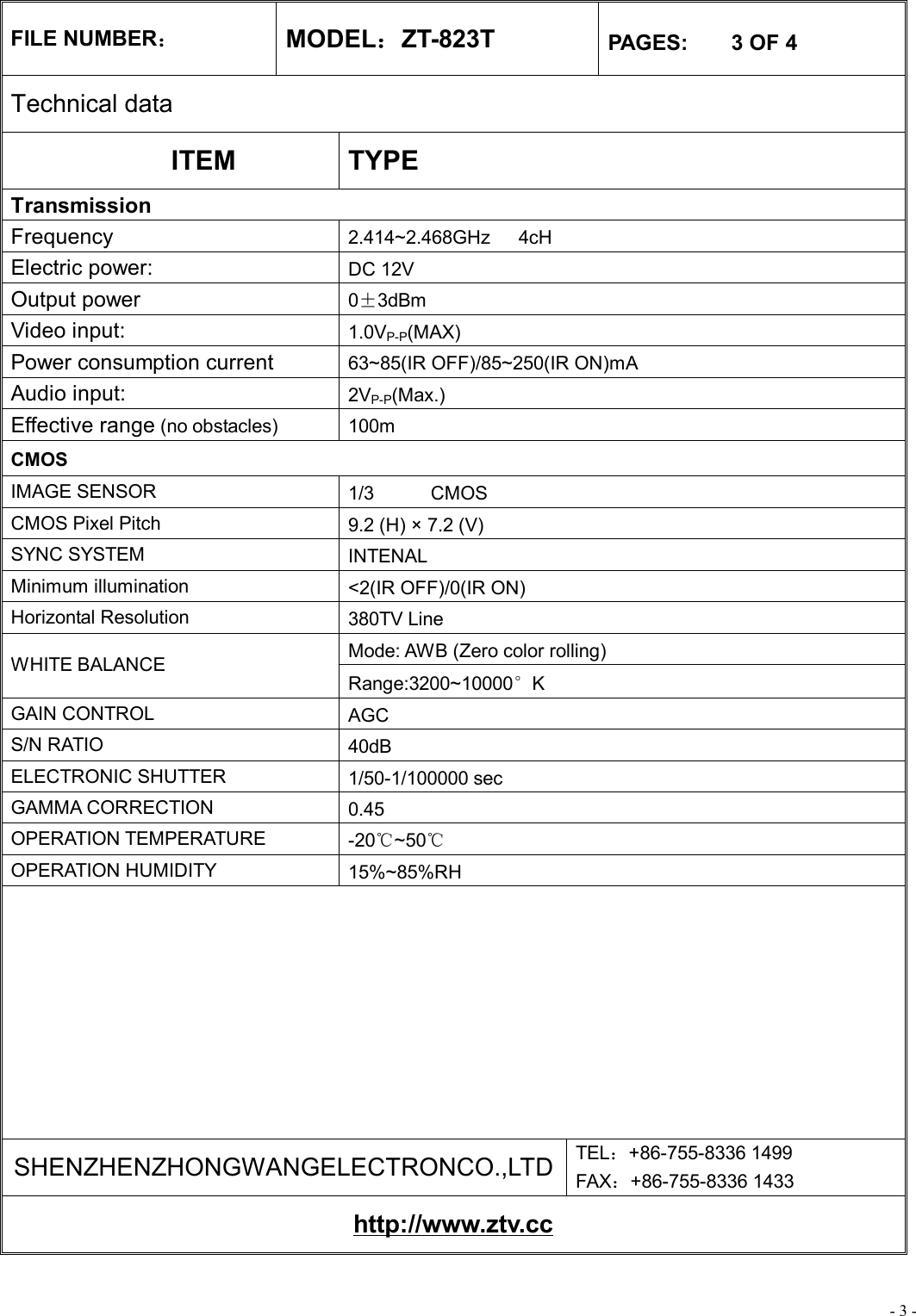 - 3 - FILE NUMBER： MODEL：ZT-823T  PAGES:    3 OF 4 Technical data ITEM  TYPE Transmission Frequency  2.414~2.468GHz   4cH Electric power:   DC 12V Output power  0±3dBm Video input:  1.0VP-P(MAX) Power consumption current   63~85(IR OFF)/85~250(IR ON)mA Audio input:  2VP-P(Max.) Effective range (no obstacles) 100m CMOS IMAGE SENSOR  1/3      CMOS CMOS Pixel Pitch  9.2 (H) × 7.2 (V) SYNC SYSTEM  INTENAL Minimum illumination  &lt;2(IR OFF)/0(IR ON) Horizontal Resolution  380TV Line Mode: AWB (Zero color rolling) WHITE BALANCE Range:3200~10000°K GAIN CONTROL  AGC S/N RATIO  40dB ELECTRONIC SHUTTER  1/50-1/100000 sec GAMMA CORRECTION  0.45 OPERATION TEMPERATURE  -20℃~50℃ OPERATION HUMIDITY  15%~85%RH          SHENZHENZHONGWANGELECTRONCO.,LTD TEL：+86-755-8336 1499 FAX：+86-755-8336 1433 http://www.ztv.cc 