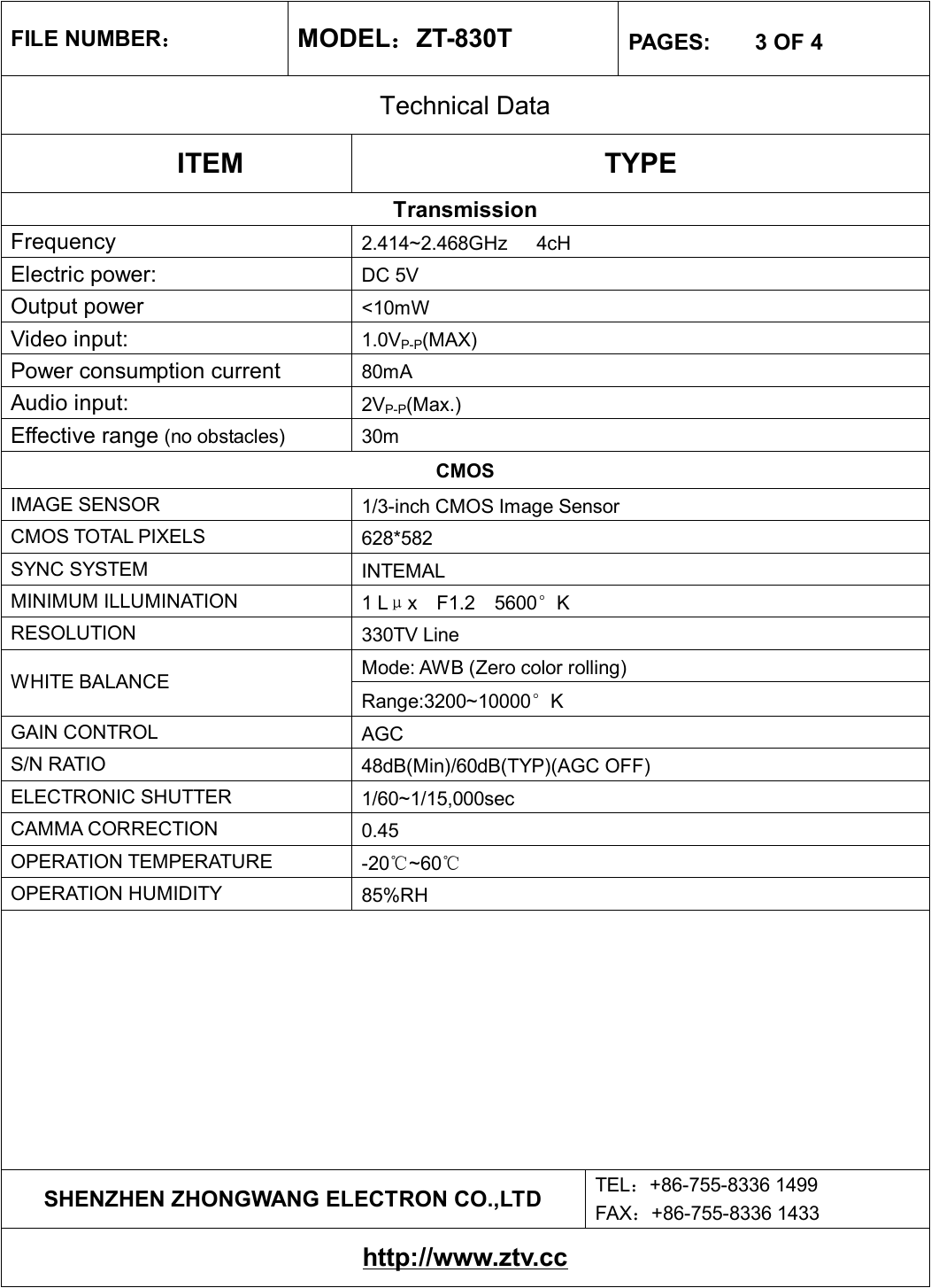 FILE NUMBER： MODEL：ZT-830T  PAGES:    3 OF 4 Technical Data ITEM  TYPE Transmission Frequency  2.414~2.468GHz   4cH Electric power:   DC 5V Output power  &lt;10mW Video input:  1.0VP-P(MAX) Power consumption current   80mA Audio input:  2VP-P(Max.) Effective range (no obstacles) 30m CMOS IMAGE SENSOR  1/3-inch CMOS Image Sensor CMOS TOTAL PIXELS  628*582 SYNC SYSTEM  INTEMAL MINIMUM ILLUMINATION  1 Lμx  F1.2  5600°K RESOLUTION  330TV Line Mode: AWB (Zero color rolling) WHITE BALANCE Range:3200~10000°K GAIN CONTROL  AGC S/N RATIO  48dB(Min)/60dB(TYP)(AGC OFF) ELECTRONIC SHUTTER  1/60~1/15,000sec CAMMA CORRECTION  0.45 OPERATION TEMPERATURE  -20℃~60℃ OPERATION HUMIDITY  85%RH          SHENZHEN ZHONGWANG ELECTRON CO.,LTD  TEL：+86-755-8336 1499 FAX：+86-755-8336 1433 http://www.ztv.cc 