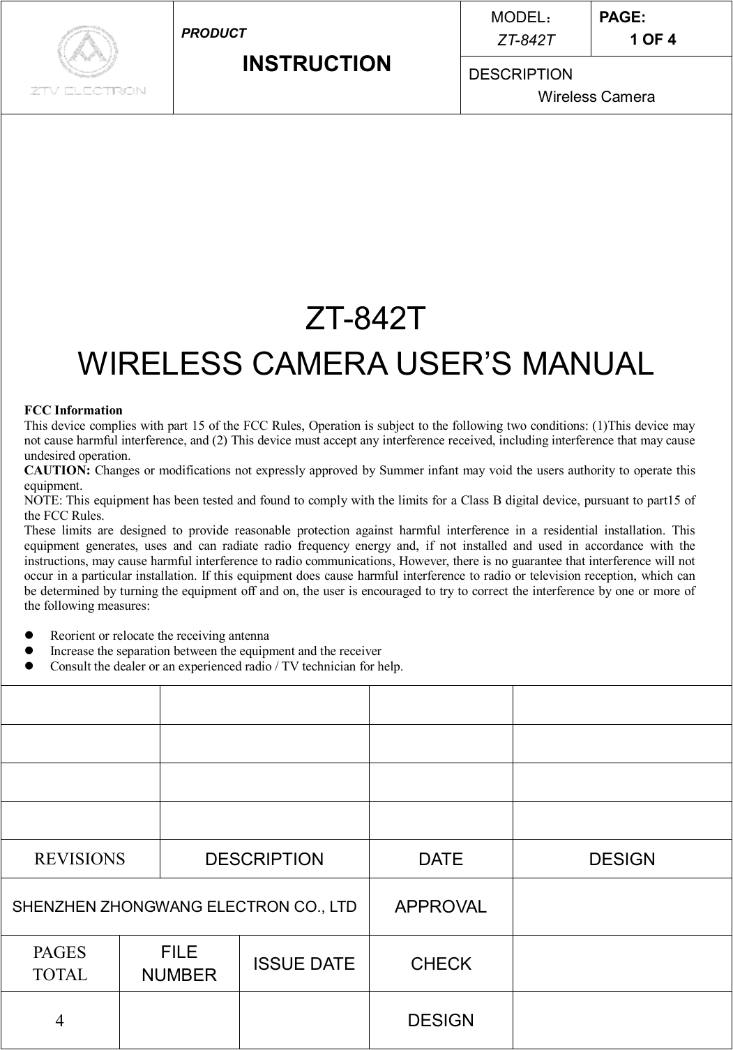 MODEL： ZT-842T PAGE: 1 OF 4  PRODUCT INSTRUCTION  DESCRIPTION Wireless Camera     ZT-842T WIRELESS CAMERA USER’S MANUAL                         REVISIONS  DESCRIPTION  DATE  DESIGN SHENZHEN ZHONGWANG ELECTRON CO., LTD APPROVAL   PAGES TOTAL FILE NUMBER  ISSUE DATE  CHECK   4      DESIGN   FCC Information This device complies with part 15 of the FCC Rules, Operation is subject to the following two conditions: (1)This device may not cause harmful interference, and (2) This device must accept any interference received, including interference that may cause undesired operation. CAUTION: Changes or modifications not expressly approved by Summer infant may void the users authority to operate this equipment.  NOTE: This equipment has been tested and found to comply with the limits for a Class B digital device, pursuant to part15 of the FCC Rules. These limits are designed to provide reasonable protection against harmful interference in a residential installation. This equipment generates, uses and can radiate radio frequency energy and, if not installed and used in accordance with the instructions, may cause harmful interference to radio communications, However, there is no guarantee that interference will not occur in a particular installation. If this equipment does cause harmful interference to radio or television reception, which can be determined by turning the equipment off and on, the user is encouraged to try to correct the interference by one or more of the following measures:  l  Reorient or relocate the receiving antenna l  Increase the separation between the equipment and the receiver l  Consult the dealer or an experienced radio / TV technician for help.  