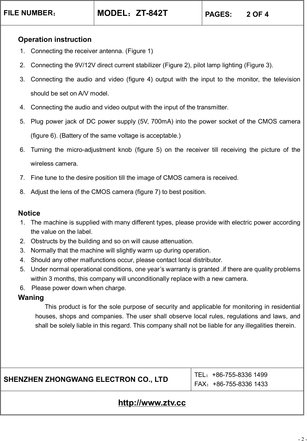 - 2 - FILE NUMBER： MODEL：ZT-842T  PAGES:    2 OF 4  Operation instruction 1. Connecting the receiver antenna. (Figure 1) 2. Connecting the 9V/12V direct current stabilizer (Figure 2), pilot lamp lighting (Figure 3). 3. Connecting the audio and video (figure 4) output with the input to the monitor, the television should be set on A/V model. 4. Connecting the audio and video output with the input of the transmitter. 5. Plug power jack of DC power supply (5V, 700mA) into the power socket of the CMOS camera (figure 6). (Battery of the same voltage is acceptable.) 6. Turning the micro-adjustment knob (figure 5) on the receiver till receiving the picture of the wireless camera. 7. Fine tune to the desire position till the image of CMOS camera is received. 8. Adjust the lens of the CMOS camera (figure 7) to best position.   Notice 1. The machine is supplied with many different types, please provide with electric power according the value on the label. 2. Obstructs by the building and so on will cause attenuation. 3. Normally that the machine will slightly warm up during operation. 4. Should any other malfunctions occur, please contact local distributor. 5. Under normal operational conditions, one year’s warranty is granted .if there are quality problems within 3 months, this company will unconditionally replace with a new camera. 6.  Please power down when charge. Waning              This product is for the sole purpose of security and applicable for monitoring in residential houses, shops and companies. The user shall observe local rules, regulations and laws, and shall be solely liable in this regard. This company shall not be liable for any illegalities therein.      SHENZHEN ZHONGWANG ELECTRON CO., LTD  TEL：+86-755-8336 1499 FAX：+86-755-8336 1433 http://www.ztv.cc 