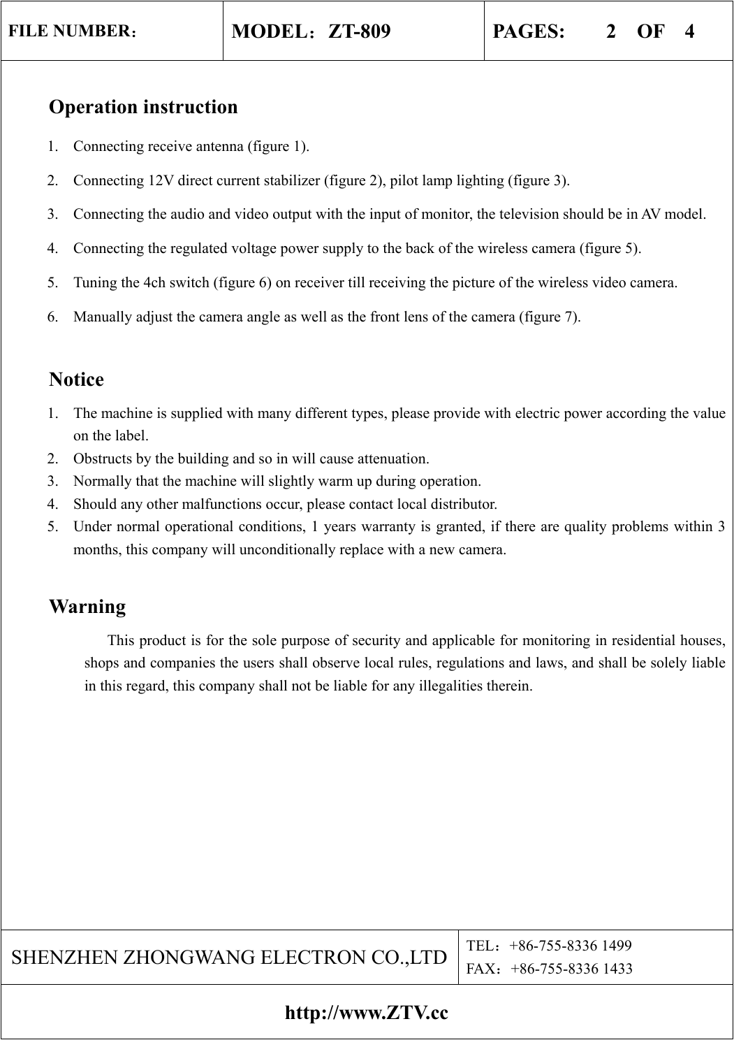 FILE NUMBER： MODEL：ZT-809  PAGES:    2  OF  4  Operation instruction 1.  Connecting receive antenna (figure 1). 2.  Connecting 12V direct current stabilizer (figure 2), pilot lamp lighting (figure 3). 3.  Connecting the audio and video output with the input of monitor, the television should be in AV model. 4.  Connecting the regulated voltage power supply to the back of the wireless camera (figure 5). 5.  Tuning the 4ch switch (figure 6) on receiver till receiving the picture of the wireless video camera. 6.  Manually adjust the camera angle as well as the front lens of the camera (figure 7).  Notice 1.  The machine is supplied with many different types, please provide with electric power according the value on the label. 2.  Obstructs by the building and so in will cause attenuation. 3.  Normally that the machine will slightly warm up during operation. 4.  Should any other malfunctions occur, please contact local distributor. 5.  Under normal operational conditions, 1 years warranty is granted, if there are quality problems within 3 months, this company will unconditionally replace with a new camera.   Warning                           This product is for the sole purpose of security and applicable for monitoring in residential houses, shops and companies the users shall observe local rules, regulations and laws, and shall be solely liable in this regard, this company shall not be liable for any illegalities therein.   SHENZHEN ZHONGWANG ELECTRON CO.,LTD TEL：+86-755-8336 1499 FAX：+86-755-8336 1433 http://www.ZTV.cc 