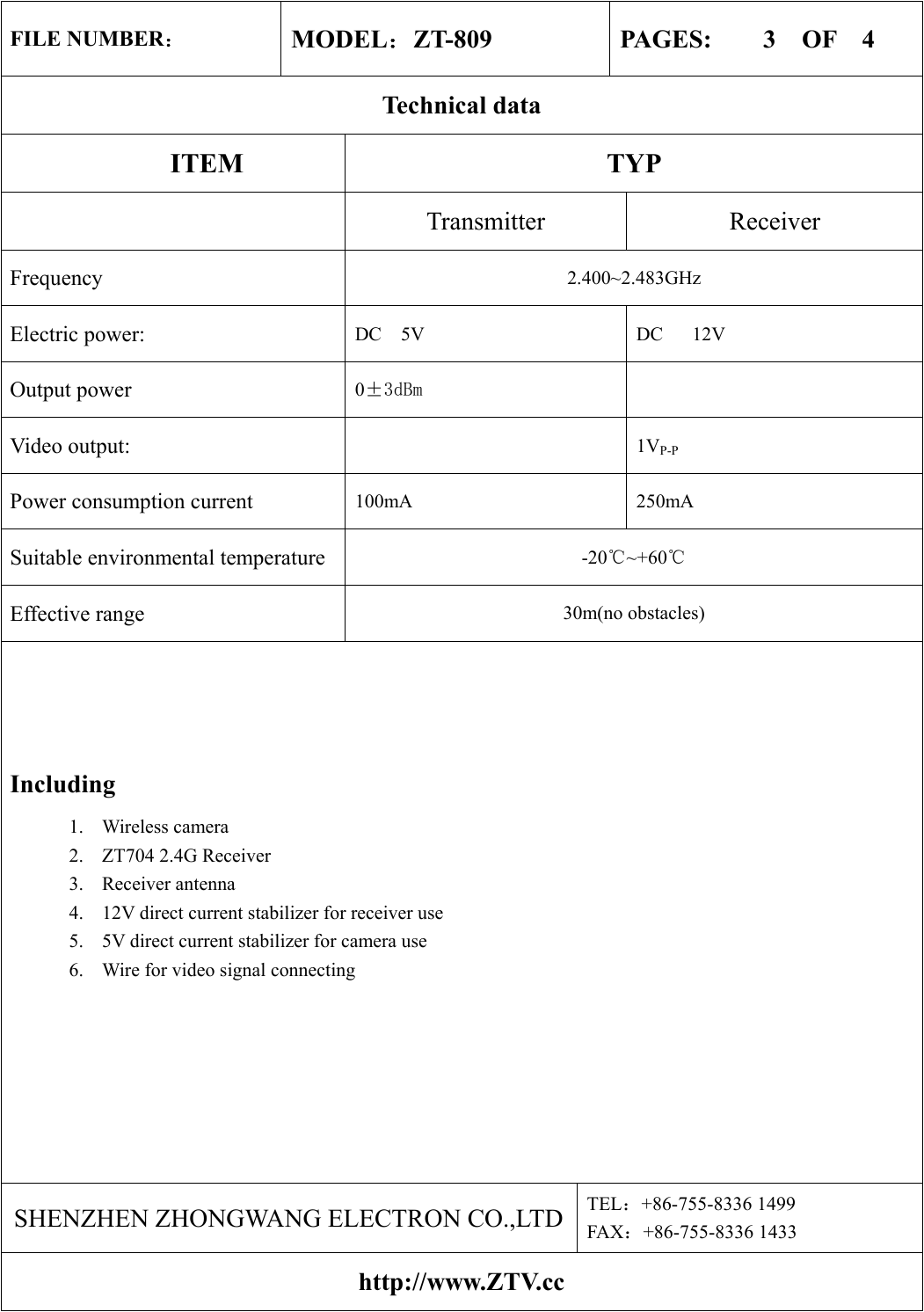 FILE NUMBER： MODEL：ZT-809  PAGES:    3  OF  4 Technical data ITEM TYP  Transmitter Receiver Frequency  2.400~2.483GHz Electric power:  DC  5V      DC   12V Output power  0±3dBm  Video output:   1VP-P Power consumption current    100mA 250mA Suitable environmental temperature  -20℃~+60℃ Effective range  30m(no obstacles) Including 1. Wireless camera 2.  ZT704 2.4G Receiver 3.  Receiver antenna   4.  12V direct current stabilizer for receiver use 5.  5V direct current stabilizer for camera use   6.  Wire for video signal connecting    SHENZHEN ZHONGWANG ELECTRON CO.,LTD TEL：+86-755-8336 1499 FAX：+86-755-8336 1433 http://www.ZTV.cc 
