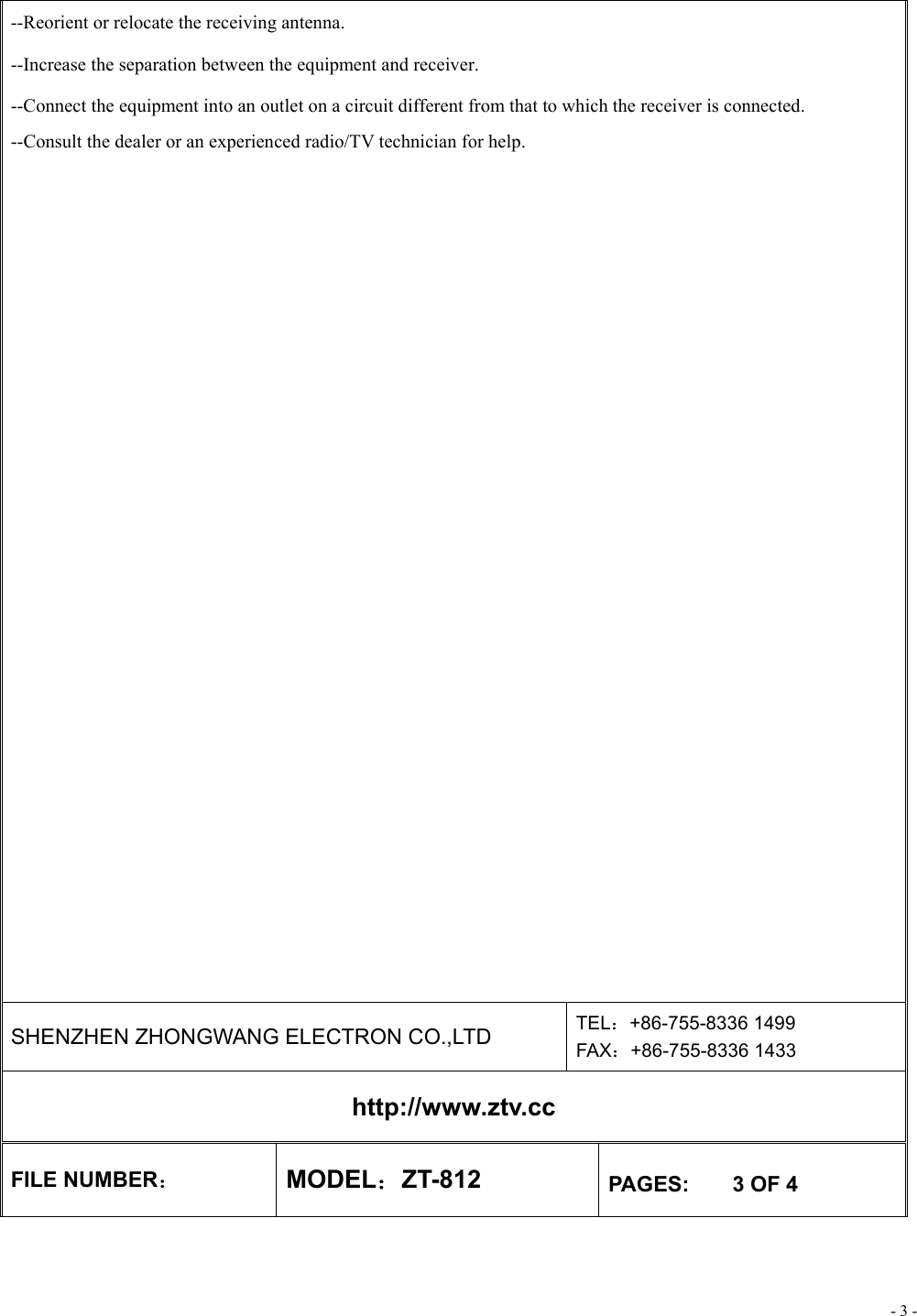 - 3 - --Reorient or relocate the receiving antenna. --Increase the separation between the equipment and receiver. --Connect the equipment into an outlet on a circuit different from that to which the receiver is connected. --Consult the dealer or an experienced radio/TV technician for help.   SHENZHEN ZHONGWANG ELECTRON CO.,LTD  TEL：+86-755-8336 1499 FAX：+86-755-8336 1433 http://www.ztv.cc FILE NUMBER： MODEL：ZT-812  PAGES:    3 OF 4 