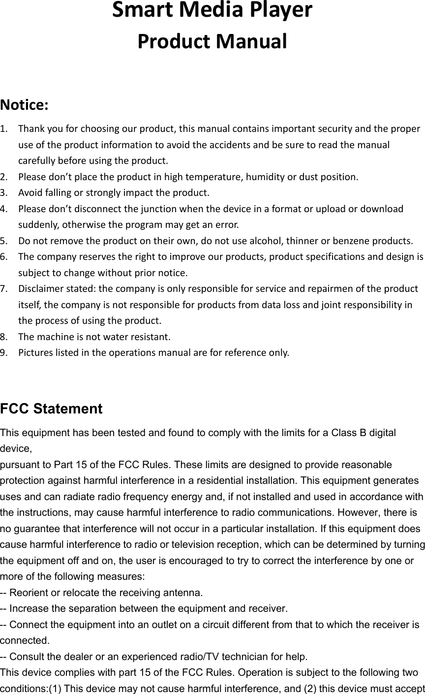 SmartMediaPlayerProductManualNotice:1. Thankyouforchoosingourproduct,thismanualcontainsimportantsecurityandtheproperuseoftheproductinformationtoavoidtheaccidentsandbesuretoreadthemanualcarefullybeforeusingtheproduct.2. Pleasedon’tplacetheproductinhightemperature,humidityordustposition.3. Avoidfallingorstronglyimpacttheproduct.4. Pleasedon’tdisconnectthejunctionwhenthedeviceinaformatoruploadordownloadsuddenly,otherwisetheprogrammaygetanerror.5. Donotremovetheproductontheirown,donotusealcohol,thinnerorbenzeneproducts.6. Thecompanyreservestherighttoimproveourproducts,productspecificationsanddesignissubjecttochangewithoutpriornotice.7. Disclaimerstated:thecompanyisonlyresponsibleforserviceandrepairmenoftheproductitself,thecompanyisnotresponsibleforproductsfromdatalossandjointresponsibilityintheprocessofusingtheproduct.8. Themachineisnotwaterresistant.9. Pictureslistedintheoperationsmanualareforreferenceonly.FCC Statement This equipment has been tested and found to comply with the limits for a Class B digital device, pursuant to Part 15 of the FCC Rules. These limits are designed to provide reasonable protection against harmful interference in a residential installation. This equipment generates uses and can radiate radio frequency energy and, if not installed and used in accordance with the instructions, may cause harmful interference to radio communications. However, there is no guarantee that interference will not occur in a particular installation. If this equipment does cause harmful interference to radio or television reception, which can be determined by turning the equipment off and on, the user is encouraged to try to correct the interference by one or more of the following measures: -- Reorient or relocate the receiving antenna. -- Increase the separation between the equipment and receiver. -- Connect the equipment into an outlet on a circuit different from that to which the receiver is connected. -- Consult the dealer or an experienced radio/TV technician for help. This device complies with part 15 of the FCC Rules. Operation is subject to the following two conditions:(1) This device may not cause harmful interference, and (2) this device must accept 