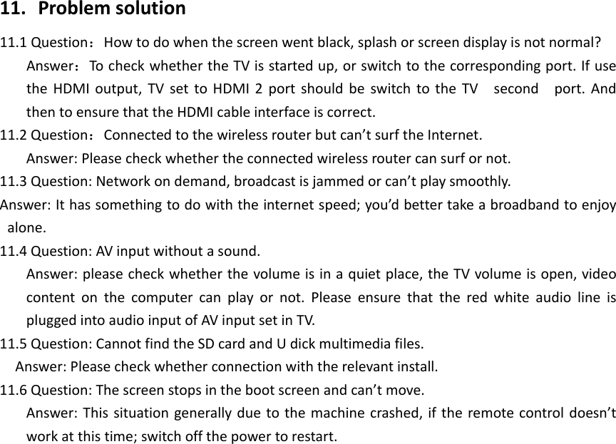 11.  Problemsolution11.1 Question：Howtodowhenthescreenwentblack,splashorscreendisplayisnotnormal?Answer：TocheckwhethertheTVisstartedup,orswitchtothecorrespondingport.IfusetheHDMIoutput,TVsettoHDMI2portshouldbeswitchtotheTV second port. AndthentoensurethattheHDMIcableinterfaceiscorrect.11.2 Question：Connectedtothewirelessrouterbutcan’tsurftheInternet.Answer:Pleasecheckwhethertheconnectedwirelessroutercansurfornot.11.3Question:Networkondemand,broadcastisjammedorcan’tplaysmoothly.Answer:Ithassomethingtodowiththeinternetspeed;you’dbettertakeabroadbandtoenjoyalone.11.4 Question:AVinputwithoutasound.Answer:pleasecheckwhetherthevolumeisinaquietplace,theTVvolumeisopen,videocontent on the computer can play or not. Please ensure that the red white audio line ispluggedintoaudioinputofAVinputsetinTV.11.5 Question:CannotfindtheSDcardandUdickmultimediafiles.  Answer:Pleasecheckwhetherconnectionwiththerelevantinstall.11.6 Question:Thescreenstopsinthebootscreenandcan’tmove.Answer:Thissituationgenerallydue tothemachinecrashed,iftheremotecontroldoesn’tworkatthistime;switchoffthepowertorestart.