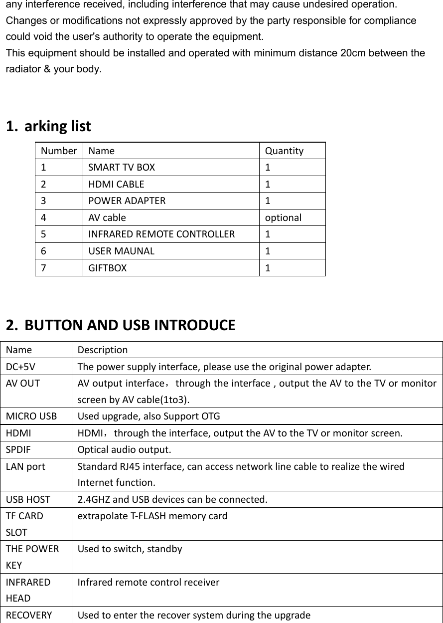 any interference received, including interference that may cause undesired operation. Changes or modifications not expressly approved by the party responsible for compliance could void the user&apos;s authority to operate the equipment. This equipment should be installed and operated with minimum distance 20cm between the radiator &amp; your body.1. arkinglistNumber Name Quantity1 SMARTTVBOX  12 HDMICABLE 13 POWERADAPTER 14 AVcable optional5 INFRAREDREMOTECONTROLLER 16 USERMAUNAL 17 GIFTBOX 12. BUTTONANDUSBINTRODUCEName DescriptionDC+5V Thepowersupplyinterface,pleaseusetheoriginalpoweradapter.AVOUT  AVoutputinterface，throughtheinterface,outputtheAVtotheTVormonitorscreenbyAVcable(1to3).MICROUSB Usedupgrade,alsoSupportOTGHDMI HDMI，throughtheinterface,outputtheAVtotheTVormonitorscreen.SPDIF Opticalaudiooutput.LANport StandardRJ45interface,canaccessnetworklinecabletorealizethewiredInternetfunction.USBHOST 2.4GHZandUSBdevicescanbeconnected.TFCARDSLOTextrapolateT‐FLASHmemorycard THEPOWERKEYUsedtoswitch,standbyINFRAREDHEADInfraredremotecontrolreceiverRECOVERY Usedtoentertherecoversystemduringtheupgrade