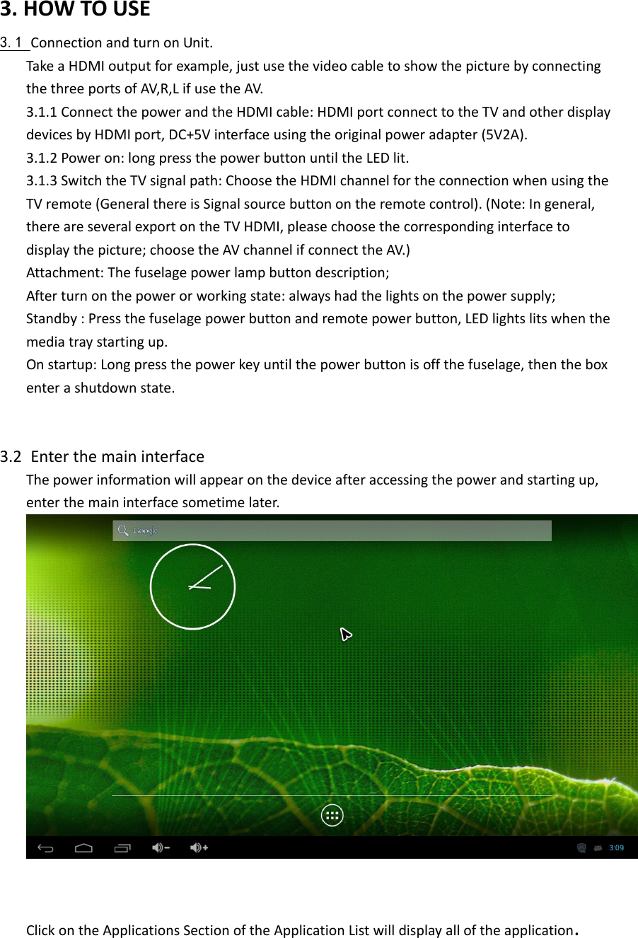 3.HOWTOUSE3.1 ConnectionandturnonUnit.TakeaHDMIoutputforexample,justusethevideocabletoshowthepicturebyconnectingthethreeportsofAV,R,LifusetheAV.3.1.1ConnectthepowerandtheHDMIcable:HDMIportconnecttotheTVandotherdisplaydevicesbyHDMIport,DC+5Vinterfaceusingtheoriginalpoweradapter(5V2A).3.1.2Poweron:longpressthepowerbuttonuntiltheLEDlit.3.1.3SwitchtheTVsignalpath:ChoosetheHDMIchannelfortheconnectionwhenusingtheTVremote(GeneralthereisSignalsourcebuttonontheremotecontrol).(Note:Ingeneral,thereareseveralexportontheTVHDMI,pleasechoosethecorrespondinginterfacetodisplaythepicture;choosetheAVchannelifconnecttheAV.)Attachment:Thefuselagepowerlampbuttondescription;Afterturnonthepowerorworkingstate:alwayshadthelightsonthepowersupply;Standby:Pressthefuselagepowerbuttonandremotepowerbutton,LEDlightslitswhenthemediatraystartingup.Onstartup:Longpressthepowerkeyuntilthepowerbuttonisoffthefuselage,thentheboxenterashutdownstate.3.2 EnterthemaininterfaceThepowerinformationwillappearonthedeviceafteraccessingthepowerandstartingup,enterthemaininterfacesometimelater.ClickontheApplicationsSectionoftheApplicationListwilldisplayalloftheapplication.