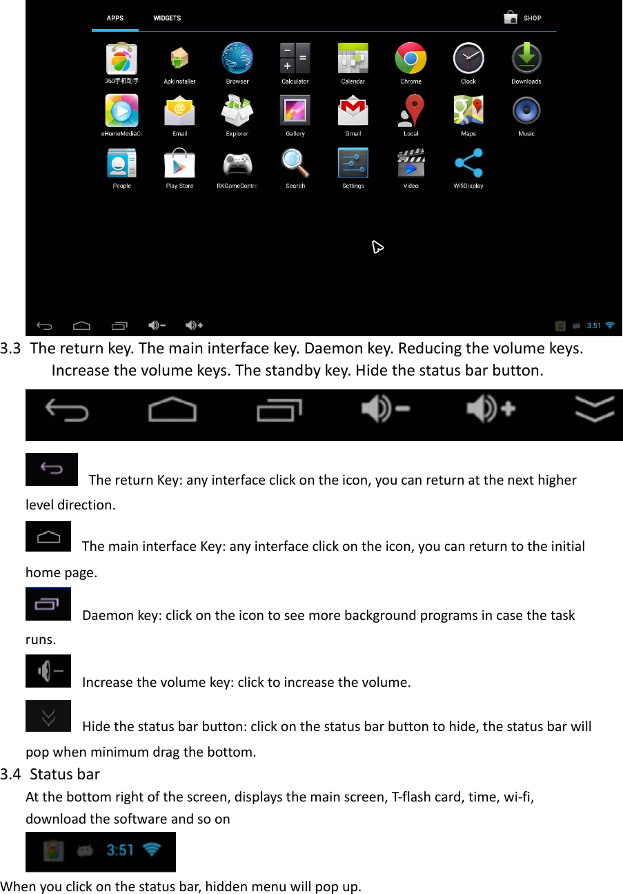 3.3 Thereturnkey.Themaininterfacekey.Daemonkey.Reducingthevolumekeys. Increasethevolumekeys.Thestandbykey.Hidethestatusbarbutton.ThereturnKey:anyinterfaceclickontheicon,youcanreturnatthenexthigherleveldirection.ThemaininterfaceKey:anyinterfaceclickontheicon,youcanreturntotheinitialhomepage.Daemonkey:clickontheicontoseemorebackgroundprogramsincasethetaskruns.Increasethevolumekey:clicktoincreasethevolume.Hidethestatusbarbutton:clickonthestatusbarbuttontohide,thestatusbarwillpopwhenminimumdragthebottom.3.4 StatusbarAtthebottomrightofthescreen,displaysthemainscreen,T‐flashcard,time,wi‐fi,downloadthesoftwareandsoonWhenyouclickonthestatusbar,hiddenmenuwillpopup.