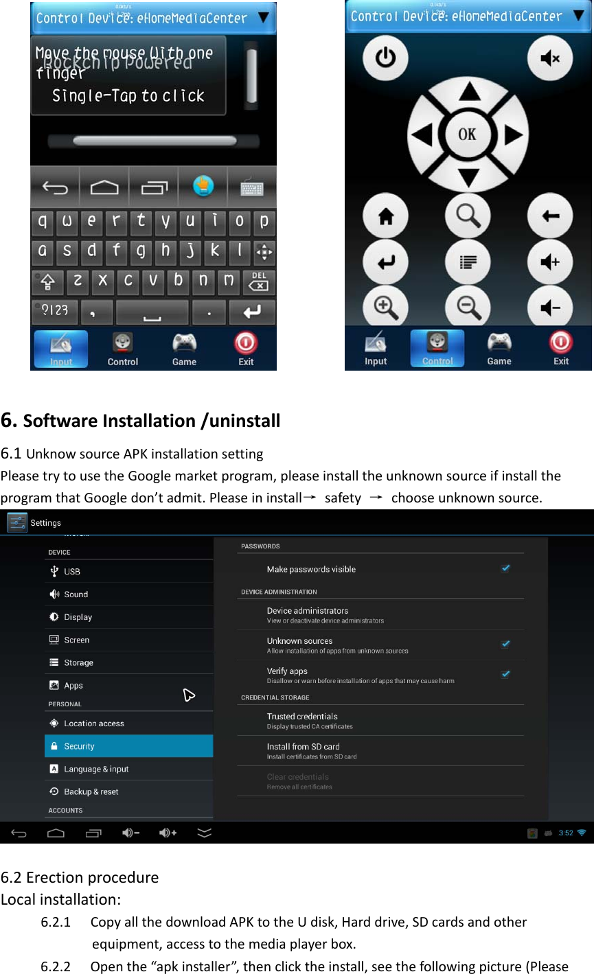  6.SoftwareInstallation/uninstall 6.1UnknowsourceAPKinstallationsettingPleasetrytousetheGooglemarketprogram,pleaseinstalltheunknownsourceifinstalltheprogramthatGoogledon’tadmit.Pleaseininstall→ safety → chooseunknownsource.6.2ErectionprocedureLocalinstallation:6.2.1 CopyallthedownloadAPKtotheUdisk,Harddrive,SDcardsandotherequipment,accesstothemediaplayerbox.6.2.2 Openthe“apkinstaller”,thenclicktheinstall,seethefollowingpicture(Please