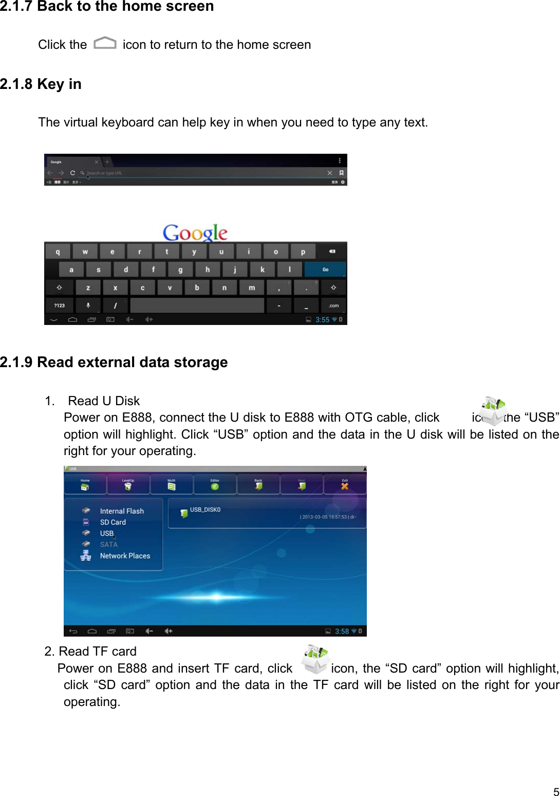 5 2.1.7 Back to the home screen Click the    icon to return to the home screen 2.1.8 Key in       The virtual keyboard can help key in when you need to type any text.           2.1.9 Read external data storage        1.  Read U Disk           Power on E888, connect the U disk to E888 with OTG cable, click     icon, the “USB” option will highlight. Click “USB” option and the data in the U disk will be listed on the right for your operating.                    2. Read TF card          Power on E888 and insert TF card, click      icon, the “SD card” option will highlight, click  “SD  card”  option  and  the  data in  the  TF  card  will  be  listed on  the  right  for  your operating. 