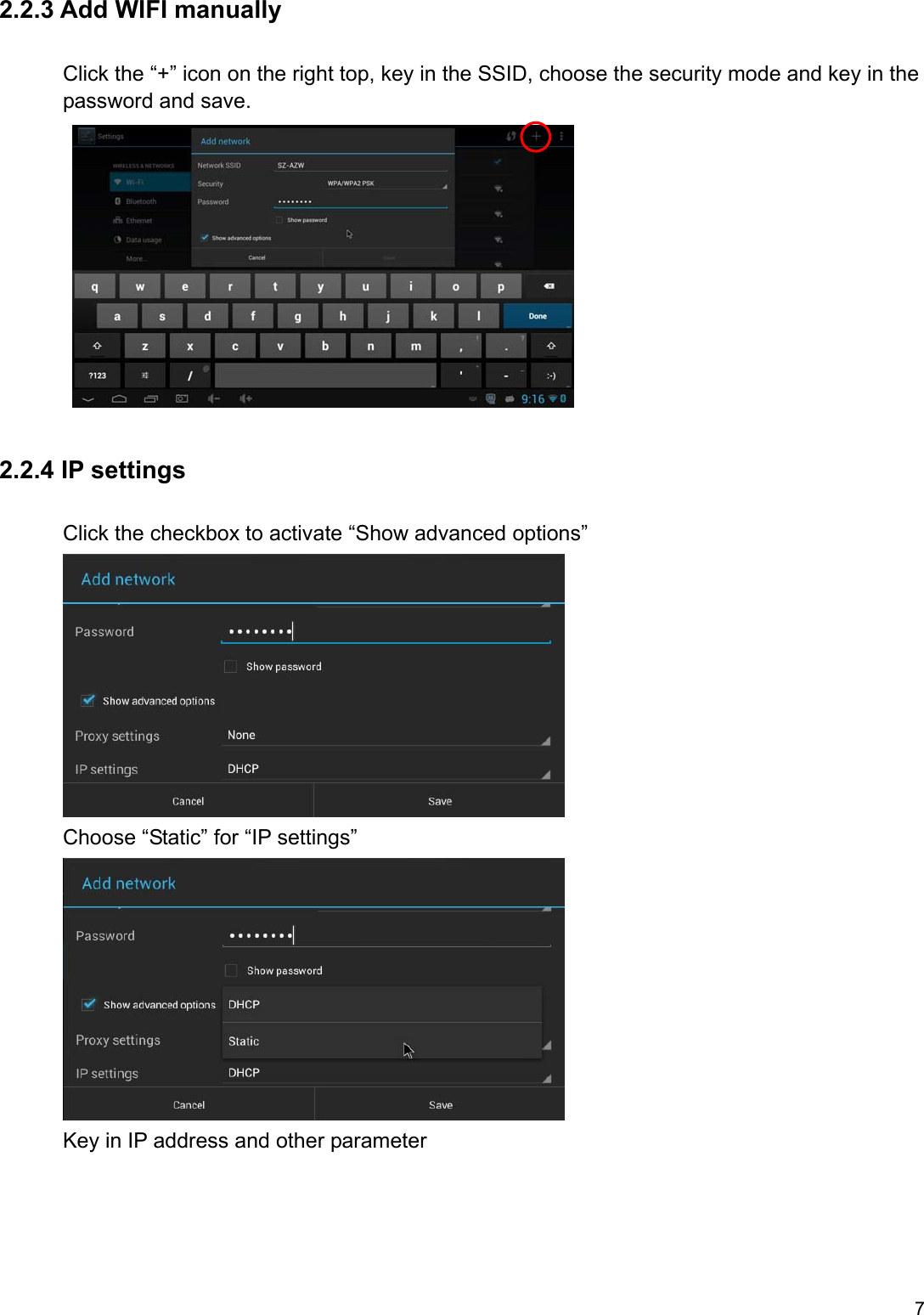 7 2.2.3 Add WIFI manually Click the “+” icon on the right top, key in the SSID, choose the security mode and key in the       password and save.      2.2.4 IP settings       Click the checkbox to activate “Show advanced options”               Choose “Static” for “IP settings”               Key in IP address and other parameter 