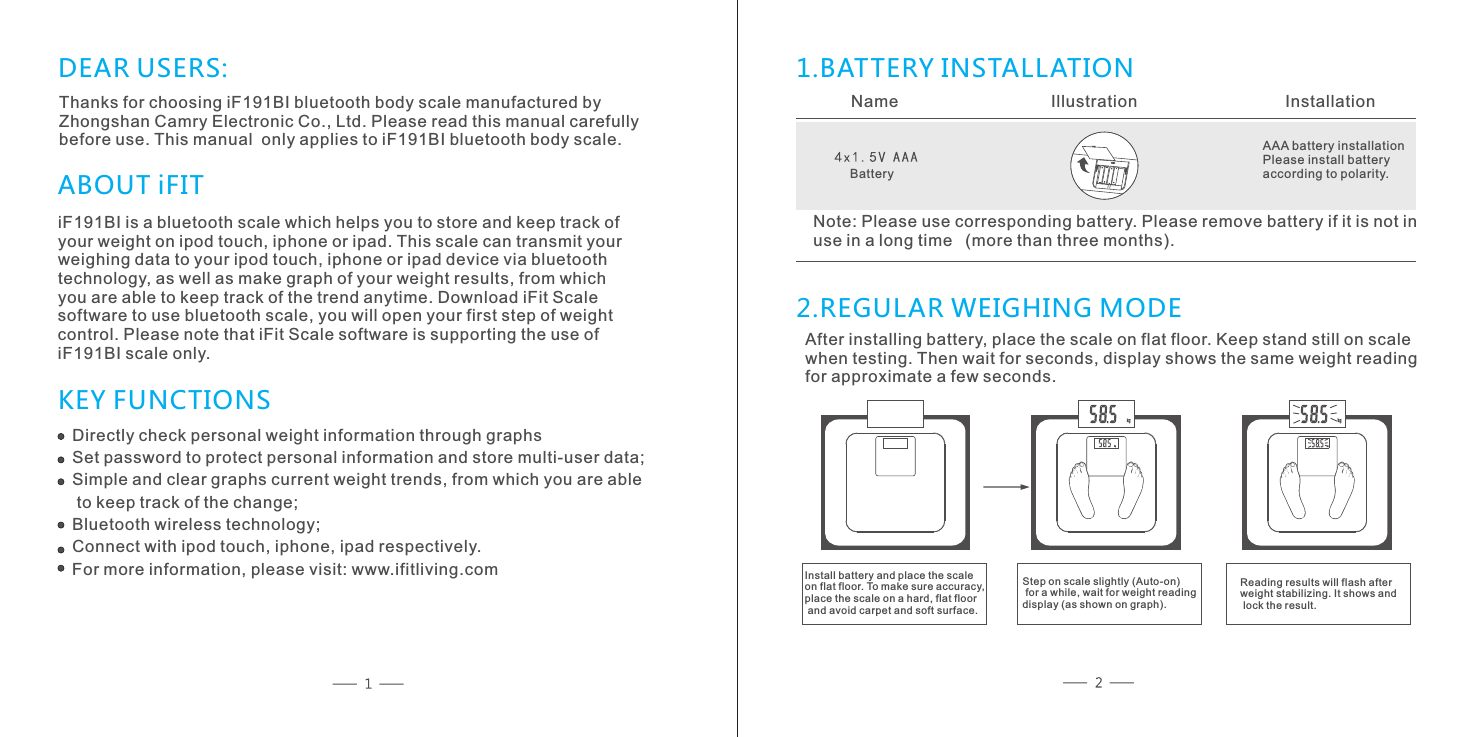 DEAR USERS:Thanks for choosing iF191BI bluetooth body scale manufactured by Zhongshan Camry Electronic Co., Ltd. Please read this manual carefully before use. This manual  only applies to iF191BI bluetooth body scale.iF191BI is a bluetooth scale which helps you to store and keep track ofyour weight on ipod touch, iphone or ipad. This scale can transmit your weighing data to your ipod touch, iphone or ipad device via bluetoothtechnology, as well as make graph of your weight results, from whichyou are able to keep track of the trend anytime. Download iFit Scalesoftware to use bluetooth scale, you will open your first step of weightcontrol. Please note that iFit Scale software is supporting the use of iF191BI scale only.  ABOUT iFITKEY FUNCTIONS1.BATTERY INSTALLATION 2.REGULAR WEIGHING MODEName           Illustration          InstallationAAA battery installationPlease install battery according to polarity. Note: Please use corresponding battery. Please remove battery if it is not inuse in a long time  (more than three months).After installing battery, place the scale on flat floor. Keep stand still on scale when testing. Then wait for seconds, display shows the same weight reading for approximate a few seconds. Install battery and place the scale on flat floor. To make sure accuracy, place the scale on a hard, flat floor and avoid carpet and soft surface.Directly check personal weight information through graphsSet password to protect personal information and store multi-user data;Simple and clear graphs current weight trends, from which you are able to keep track of the change;Bluetooth wireless technology;Connect with ipod touch, iphone, ipad respectively.For more information, please visit: www.ifitliving.comBatteryStep on scale slightly (Auto-on) for a while, wait for weight reading display (as shown on graph).Reading results will flash after weight stabilizing. It shows and lock the result. 