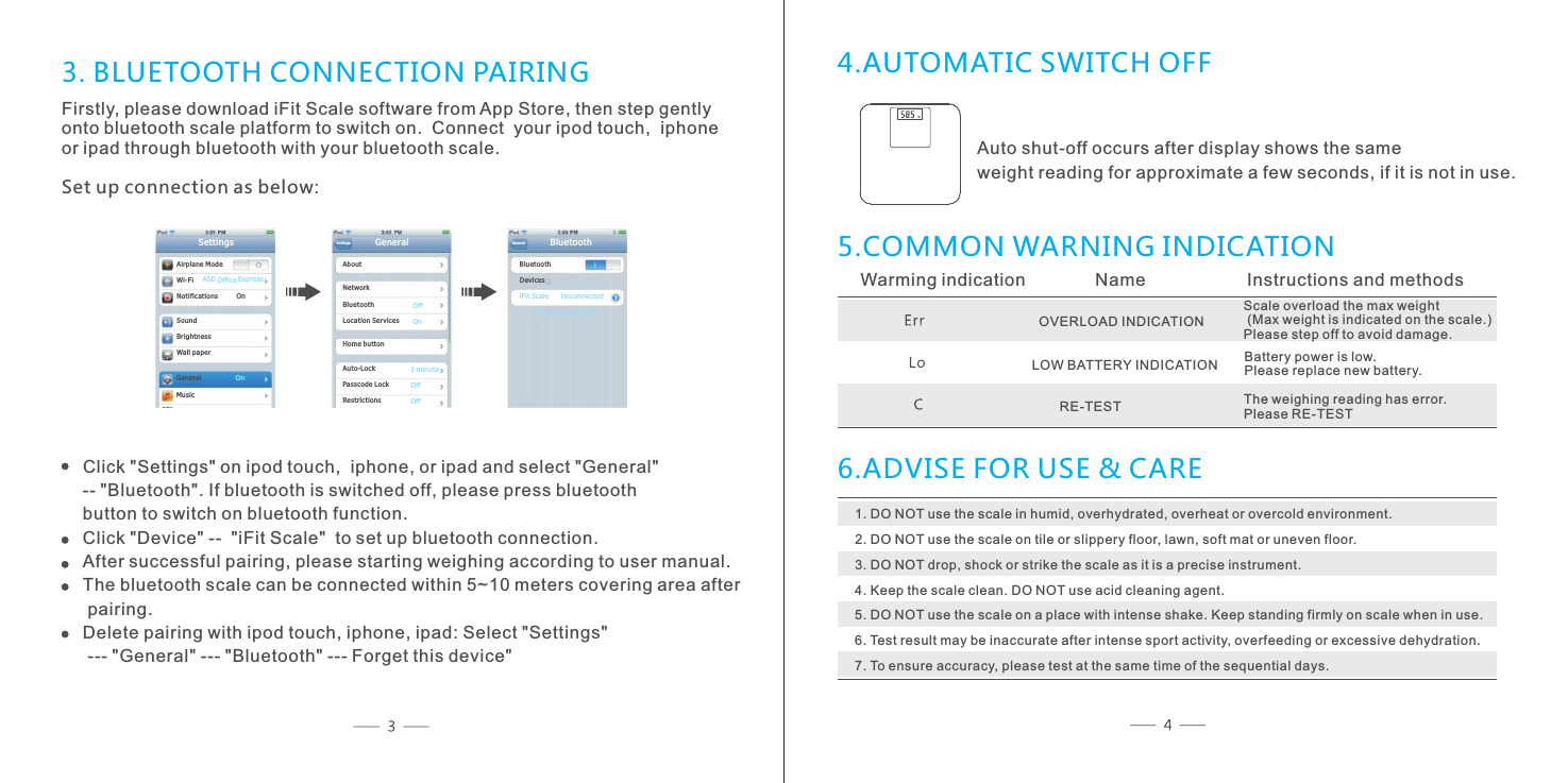 Ai rp lane ModeWi -F i No ti ficatio ns         O nSo un dBr ig htnes sWall paperSettings AS D Offi ce Ex pr essGe ne ra l               Mu si c               OnSet tings       Ab ou tNe tw orkBl ue tooth                 Lo ca tion Serv ic es        Ho me b uttonAuto -Lock                 Passco de L ock           Restri ctions                Ge neral                   OffOn1 mi nu teOffOff Bl ue toothiF it S cale      Unco nn ected     BluetoothGen eral  No w di scoverable De vi ces3. BLUETOOTH CONNECTION PAIRINGFirstly, please download iFit Scale software from App Store, then step gently onto bluetooth scale platform to switch on.  Connect  your ipod touch,  iphoneor ipad through bluetooth with your bluetooth scale.Set up connection as below:Click "Settings" on ipod touch,  iphone, or ipad and select "General" -- "Bluetooth". If bluetooth is switched off, please press bluetooth button to switch on bluetooth function.Click "Device" --  "iFit Scale"  to set up bluetooth connection.After successful pairing, please starting weighing according to user manual.The bluetooth scale can be connected within 5~10 meters covering area after pairing.Delete pairing with ipod touch, iphone, ipad: Select "Settings" --- "General" --- "Bluetooth" --- Forget this device"4.AUTOMATIC SWITCH OFF5.COMMON WARNING INDICATIONWarming indication           Name               Instructions and methodsScale overload the max weight (Max weight is indicated on the scale.)Please step off to avoid damage.OVERLOAD INDICATION LOW BATTERY INDICATION Battery power is low. Please replace new battery.RE-TEST The weighing reading has error. Please RE-TEST6.ADVISE FOR USE &amp; CARE1. DO NOT use the scale in humid, overhydrated, overheat or overcold environment.2. DO NOT use the scale on tile or slippery floor, lawn, soft mat or uneven floor.3. DO NOT drop, shock or strike the scale as it is a precise instrument.4. Keep the scale clean. DO NOT use acid cleaning agent.5. DO NOT use the scale on a place with intense shake. Keep standing firmly on scale when in use.6. Test result may be inaccurate after intense sport activity, overfeeding or excessive dehydration.7. To ensure accuracy, please test at the same time of the sequential days.Auto shut-off occurs after display shows the same weight reading for approximate a few seconds, if it is not in use.