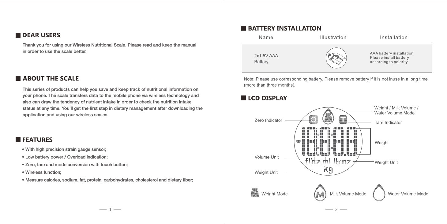 Thank you for using our Wireless Nutritional Scale. Please read and keep the manual in order to use the scale better.This series of products can help you save and keep track of nutritional information on your phone. The scale transfers data to the mobile phone via wireless technology and also can draw the tendency of nutrient intake in order to check the nutrition intake status at any time. You&rsquo;ll get the ﬁrst step in dietary management after downloading the application and using our wireless scales.&bull; With high precision strain gauge sensor;&bull; Low battery power / Overload indication;&bull; Zero, tare and mode conversion with touch button;&bull; Wireless function;&bull; Measure calories, sodium, fat, protein, carbohydrates, cholesterol and dietary ﬁber;
