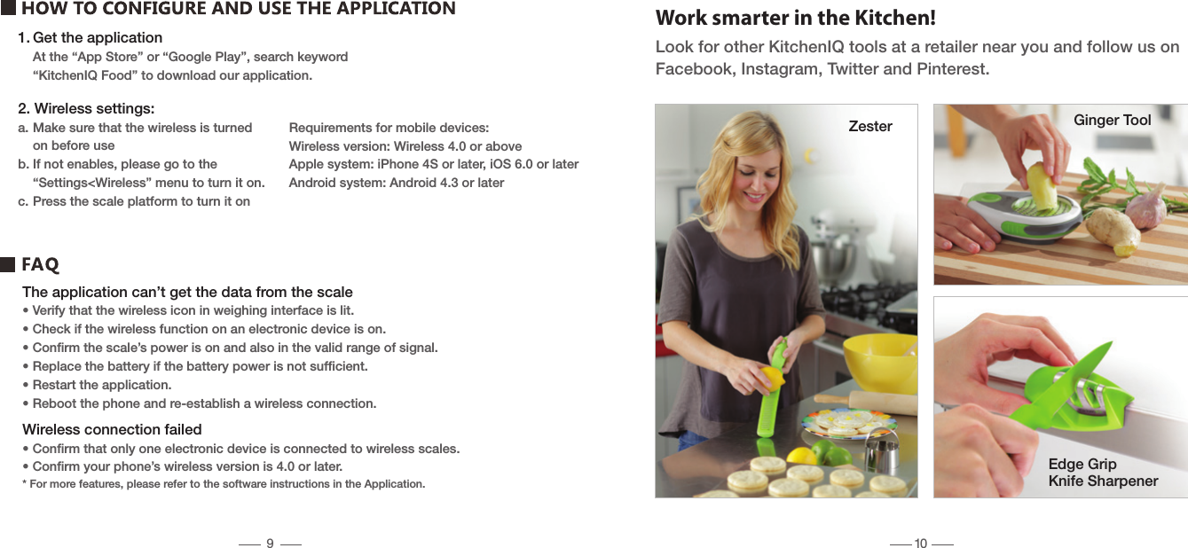 1. Get the application  At the &ldquo;App Store&rdquo; or &ldquo;Google Play&rdquo;, search keyword  &ldquo;KitchenIQ Food&rdquo; to download our application.Work smarter in the Kitchen!Look for other KitchenIQ tools at a retailer near you and follow us on Facebook, Instagram, Twitter and Pinterest.The application can&rsquo;t get the data from the scale&bull; Verify that the wireless icon in weighing interface is lit.&bull; Check if the wireless function on an electronic device is on.&bull; Conﬁrm the scale&rsquo;s power is on and also in the valid range of signal.&bull; Replace the battery if the battery power is not sufﬁcient.&bull; Restart the application.&bull; Reboot the phone and re-establish a wireless connection.Wireless connection failed&bull; Conﬁrm that only one electronic device is connected to wireless scales.&bull; Conﬁrm your phone&rsquo;s wireless version is 4.0 or later.* For more features, please refer to the software instructions in the Application.Zester Ginger ToolEdge Grip Knife Sharpener2. Wireless settings:a. Make sure that the wireless is turned   on before useb. If not enables, please go to the   &ldquo;Settings<Wireless&rdquo; menu to turn it on.c. Press the scale platform to turn it onRequirements for mobile devices:Wireless version: Wireless 4.0 or aboveApple system: iPhone 4S or later, iOS 6.0 or laterAndroid system: Android 4.3 or later910