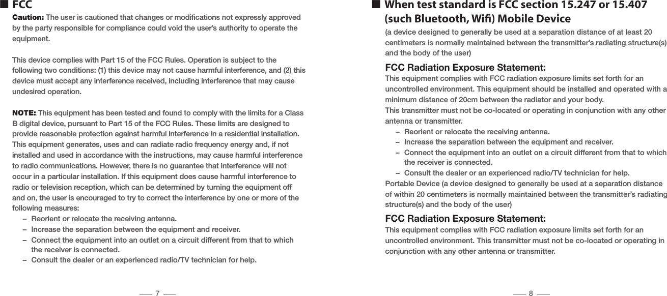 Caution: The user is cautioned that changes or modiﬁcations not expressly approvedby the party responsible for compliance could void the user&rsquo;s authority to operate theequipment.This device complies with Part 15 of the FCC Rules. Operation is subject to thefollowing two conditions: (1) this device may not cause harmful interference, and (2) this device must accept any interference received, including interference that may cause undesired operation.NOTE: This equipment has been tested and found to comply with the limits for a Class B digital device, pursuant to Part 15 of the FCC Rules. These limits are designed to provide reasonable protection against harmful interference in a residential installation. This equipment generates, uses and can radiate radio frequency energy and, if not installed and used in accordance with the instructions, may cause harmful interference to radio communications. However, there is no guarantee that interference will not occur in a particular installation. If this equipment does cause harmful interference to radio or television reception, which can be determined by turning the equipment off and on, the user is encouraged to try to correct the interference by one or more of the following measures:  &ndash;  Reorient or relocate the receiving antenna.  &ndash;  Increase the separation between the equipment and receiver.  &ndash;  Connect the equipment into an outlet on a circuit different from that to which      the receiver is connected.  &ndash;  Consult the dealer or an experienced radio/TV technician for help.n FCC(a device designed to generally be used at a separation distance of at least 20centimeters is normally maintained between the transmitter&rsquo;s radiating structure(s) and the body of the user)FCC Radiation Exposure Statement:This equipment complies with FCC radiation exposure limits set forth for anuncontrolled environment. This equipment should be installed and operated with aminimum distance of 20cm between the radiator and your body.This transmitter must not be co-located or operating in conjunction with any otherantenna or transmitter.  &ndash;  Reorient or relocate the receiving antenna.  &ndash;  Increase the separation between the equipment and receiver.  &ndash;  Connect the equipment into an outlet on a circuit different from that to which      the receiver is connected.  &ndash;  Consult the dealer or an experienced radio/TV technician for help.Portable Device (a device designed to generally be used at a separation distance of within 20 centimeters is normally maintained between the transmitter&rsquo;s radiating structure(s) and the body of the user)FCC Radiation Exposure Statement:This equipment complies with FCC radiation exposure limits set forth for an uncontrolled environment. This transmitter must not be co-located or operating in conjunction with any other antenna or transmitter.n  When test standard is FCC section 15.247 or 15.407    (such Bluetooth, Wi) Mobile Device7 8
