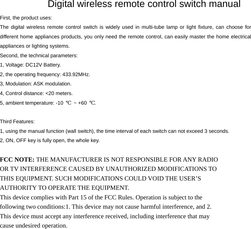               Digital wireless remote control switch manual  First, the product uses:   The digital wireless remote control switch is widely used in multi-tube lamp or light fixture, can choose for different home appliances products, you only need the remote control, can easily master the home electrical appliances or lighting systems.   Second, the technical parameters:   1, Voltage: DC12V Battery.   2, the operating frequency: 433.92MHz.   3, Modulation: ASK modulation.   4, Control distance: &lt;20 meters.   5, ambient temperature: -10  ℃ ~ +60 ℃.    Third Features:   1, using the manual function (wall switch), the time interval of each switch can not exceed 3 seconds.   2, ON, OFF key is fully open, the whole key.    FCC NOTE: THE MANUFACTURER IS NOT RESPONSIBLE FOR ANY RADIO OR TV INTERFERENCE CAUSED BY UNAUTHORIZED MODIFICATIONS TO THIS EQUIPMENT. SUCH MODIFICATIONS COULD VOID THE USER’S AUTHORITY TO OPERATE THE EQUIPMENT. This device complies with Part 15 of the FCC Rules. Operation is subject to the following two conditions:1. This device may not cause harmful interference, and 2. This device must accept any interference received, including interference that may cause undesired operation.  