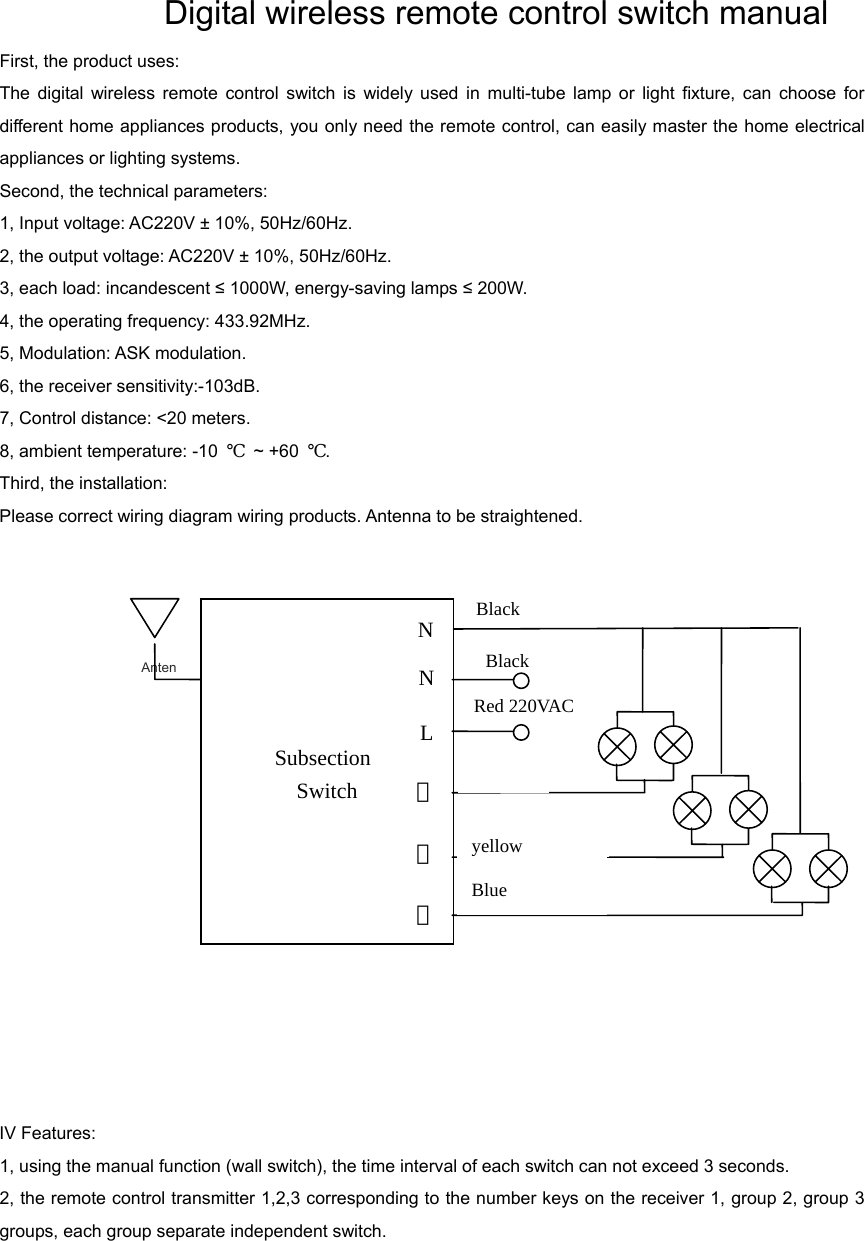               Digital wireless remote control switch manual  First, the product uses:   The digital wireless remote control switch is widely used in multi-tube lamp or light fixture, can choose for different home appliances products, you only need the remote control, can easily master the home electrical appliances or lighting systems.   Second, the technical parameters:   1, Input voltage: AC220V ± 10%, 50Hz/60Hz.   2, the output voltage: AC220V ± 10%, 50Hz/60Hz.   3, each load: incandescent ≤ 1000W, energy-saving lamps ≤ 200W.   4, the operating frequency: 433.92MHz.   5, Modulation: ASK modulation.   6, the receiver sensitivity:-103dB.   7, Control distance: &lt;20 meters.   8, ambient temperature: -10  ℃ ~ +60 ℃.  Third, the installation:   Please correct wiring diagram wiring products. Antenna to be straightened.        IV Features:   1, using the manual function (wall switch), the time interval of each switch can not exceed 3 seconds.   2, the remote control transmitter 1,2,3 corresponding to the number keys on the receiver 1, group 2, group 3 groups, each group separate independent switch.        AntenBlack Subsection Switch Black Red 220VAC ②③LN①NWhite Blue  yellow 