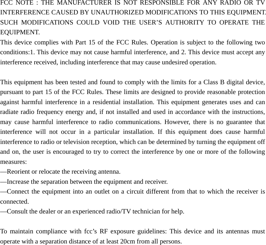  FCC NOTE : THE MANUFACTURER IS NOT RESPONSIBLE FOR ANY RADIO OR TV INTERFERENCE CAUSED BY UNAUTHORIZED MODIFICATIONS TO THIS EQUIPMENT. SUCH MODIFICATIONS COULD VOID THE USER’S AUTHORITY TO OPERATE THE EQUIPMENT. This device complies with Part 15 of the FCC Rules. Operation is subject to the following two conditions:1. This device may not cause harmful interference, and 2. This device must accept any interference received, including interference that may cause undesired operation.  This equipment has been tested and found to comply with the limits for a Class B digital device, pursuant to part 15 of the FCC Rules. These limits are designed to provide reasonable protection against harmful interference in a residential installation. This equipment generates uses and can radiate radio frequency energy and, if not installed and used in accordance with the instructions, may cause harmful interference to radio communications. However, there is no guarantee that interference will not occur in a particular installation. If this equipment does cause harmful interference to radio or television reception, which can be determined by turning the equipment off and on, the user is encouraged to try to correct the interference by one or more of the following measures: —Reorient or relocate the receiving antenna. —Increase the separation between the equipment and receiver. —Connect the equipment into an outlet on a circuit different from that to which the receiver is connected. —Consult the dealer or an experienced radio/TV technician for help.  To maintain compliance with fcc’s RF exposure guidelines: This device and its antennas must operate with a separation distance of at least 20cm from all persons. 