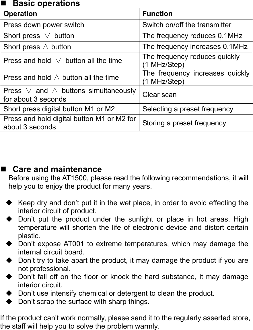   Basic operations Operation Function Press down power switch  Switch on/off the transmitter Short press ∨ button  The frequency reduces 0.1MHz Short press ∧ button  The frequency increases 0.1MHzPress and hold  ∨ button all the time  The frequency reduces quickly (1 MHz/Step) Press and hold ∧ button all the time  The frequency increases quickly (1 MHz/Step) Press  ∨ and  ∧ buttons simultaneously for about 3 seconds  Clear scan Short press digital button M1 or M2  Selecting a preset frequency Press and hold digital button M1 or M2 for about 3 seconds  Storing a preset frequency      Care and maintenance Before using the AT1500, please read the following recommendations, it will help you to enjoy the product for many years.    Keep dry and don’t put it in the wet place, in order to avoid effecting the interior circuit of product.   Don’t put the product under the sunlight or place in hot areas. High temperature will shorten the life of electronic device and distort certain plastic.   Don’t expose AT001 to extreme temperatures, which may damage the internal circuit board.   Don’t try to take apart the product, it may damage the product if you are not professional.   Don’t fall off on the floor or knock the hard substance, it may damage interior circuit.   Don’t use intensify chemical or detergent to clean the product.   Don’t scrap the surface with sharp things.  If the product can’t work normally, please send it to the regularly asserted store, the staff will help you to solve the problem warmly.         