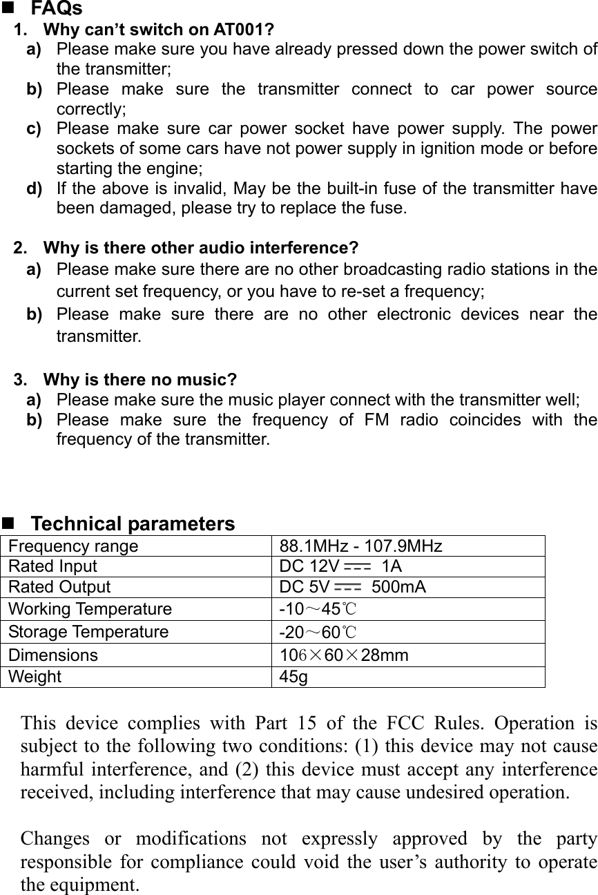   FAQs 1.  Why can’t switch on AT001? a)  Please make sure you have already pressed down the power switch of the transmitter; b)  Please make sure the transmitter connect to car power source correctly; c)  Please make sure car power socket have power supply. The power sockets of some cars have not power supply in ignition mode or before starting the engine; d)  If the above is invalid, May be the built-in fuse of the transmitter have been damaged, please try to replace the fuse.     2.  Why is there other audio interference? a)  Please make sure there are no other broadcasting radio stations in the current set frequency, or you have to re-set a frequency; b)  Please make sure there are no other electronic devices near the transmitter.  3.  Why is there no music? a)  Please make sure the music player connect with the transmitter well; b)  Please make sure the frequency of FM radio coincides with the frequency of the transmitter.     Technical parameters Frequency range            88.1MHz - 107.9MHz Rated Input  DC 12V  1A Rated Output  DC 5V  500mA Working Temperature  -10～45℃ Storage Temperature  -20～60℃ Dimensions  106×60×28mm Weight 45g  This device complies with Part 15 of the FCC Rules. Operation is subject to the following two conditions: (1) this device may not cause harmful interference, and (2) this device must accept any interference received, including interference that may cause undesired operation.    Changes or modifications not expressly approved by the party responsible for compliance could void the user’s authority to operate the equipment.  