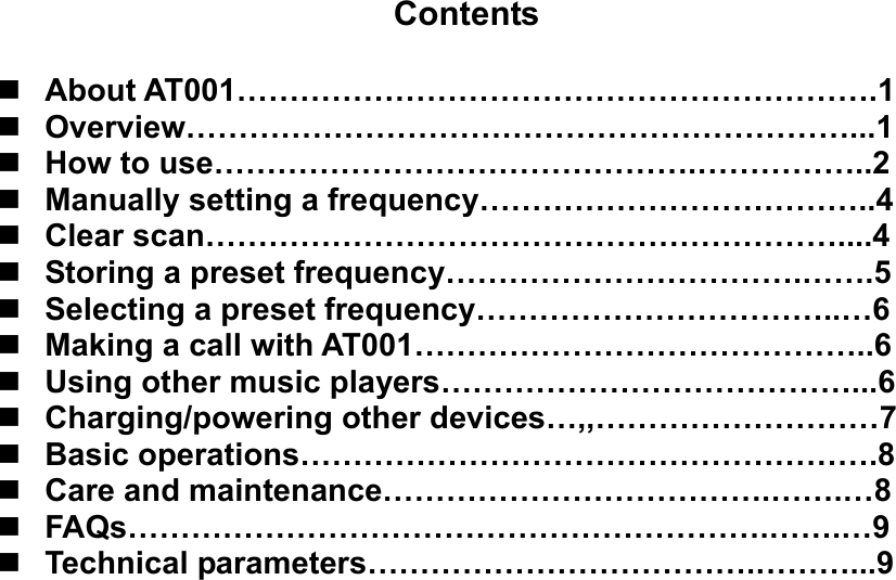     Contents   About AT001…………………………………………………….1  Overview………………………………………………………...1  How to use……………………………………….……………..2  Manually setting a frequency………………………………..4  Clear scan……………………………………………………....4  Storing a preset frequency…………………………….…….5  Selecting a preset frequency……………………………..…6  Making a call with AT001……………………………………..6  Using other music players…………………………………...6  Charging/powering other devices…,,………………………7  Basic operations……………………………………………….8  Care and maintenance……………………………….…….…8  FAQs…………………………………………………….…….…9  Technical parameters……………………………….………...9                       