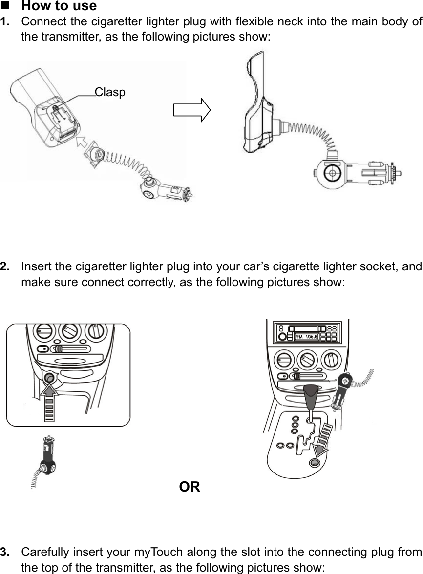    How to use 1.  Connect the cigaretter lighter plug with flexible neck into the main body of the transmitter, as the following pictures show:          2.  Insert the cigaretter lighter plug into your car’s cigarette lighter socket, and make sure connect correctly, as the following pictures show:      OR            3.  Carefully insert your myTouch along the slot into the connecting plug from the top of the transmitter, as the following pictures show: Clasp 